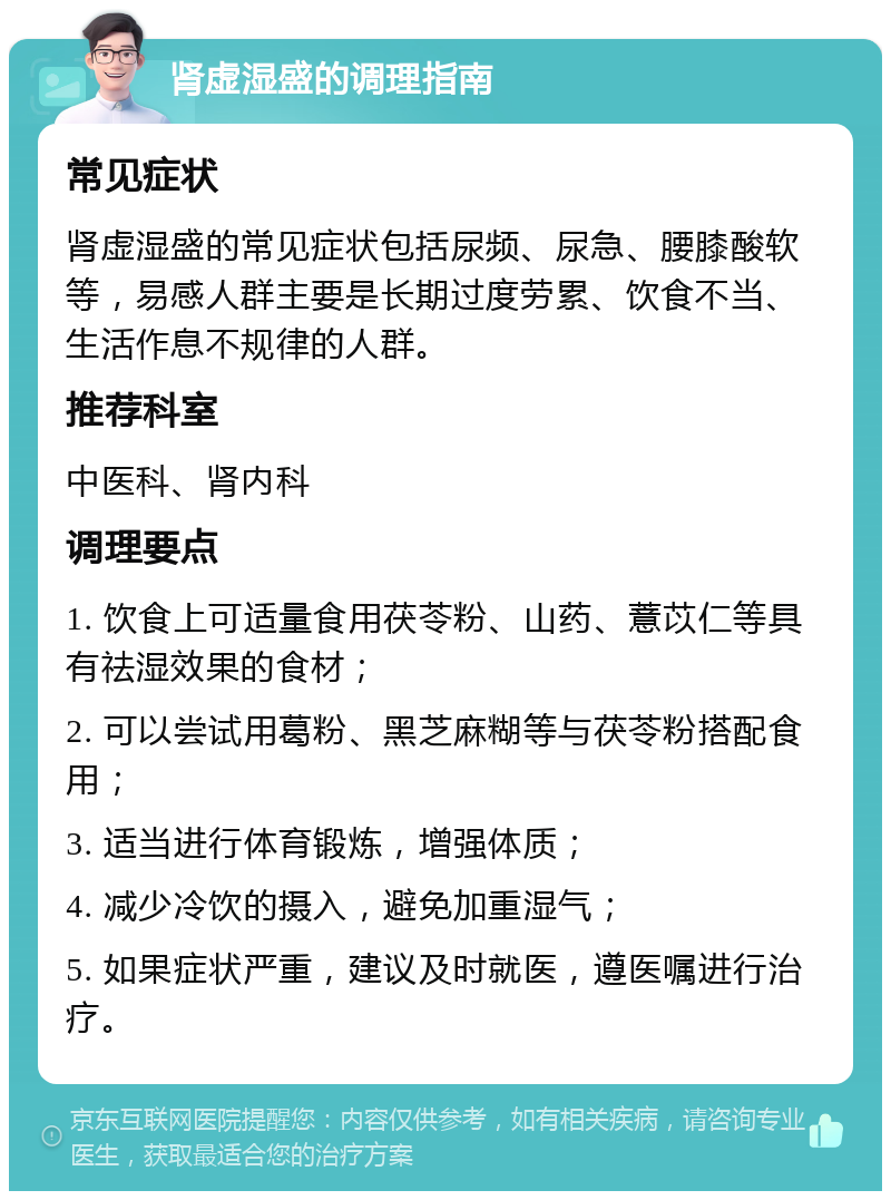 肾虚湿盛的调理指南 常见症状 肾虚湿盛的常见症状包括尿频、尿急、腰膝酸软等，易感人群主要是长期过度劳累、饮食不当、生活作息不规律的人群。 推荐科室 中医科、肾内科 调理要点 1. 饮食上可适量食用茯苓粉、山药、薏苡仁等具有祛湿效果的食材； 2. 可以尝试用葛粉、黑芝麻糊等与茯苓粉搭配食用； 3. 适当进行体育锻炼，增强体质； 4. 减少冷饮的摄入，避免加重湿气； 5. 如果症状严重，建议及时就医，遵医嘱进行治疗。