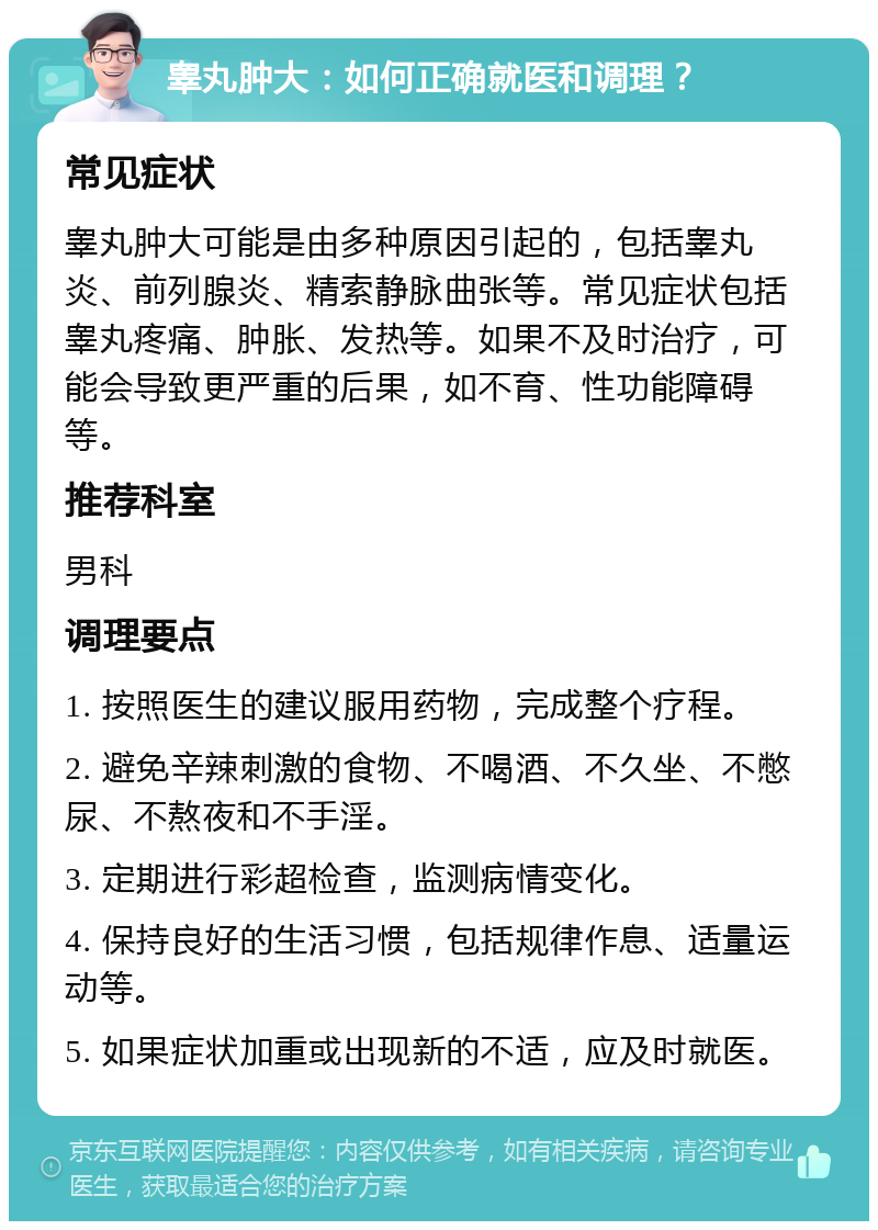 睾丸肿大：如何正确就医和调理？ 常见症状 睾丸肿大可能是由多种原因引起的，包括睾丸炎、前列腺炎、精索静脉曲张等。常见症状包括睾丸疼痛、肿胀、发热等。如果不及时治疗，可能会导致更严重的后果，如不育、性功能障碍等。 推荐科室 男科 调理要点 1. 按照医生的建议服用药物，完成整个疗程。 2. 避免辛辣刺激的食物、不喝酒、不久坐、不憋尿、不熬夜和不手淫。 3. 定期进行彩超检查，监测病情变化。 4. 保持良好的生活习惯，包括规律作息、适量运动等。 5. 如果症状加重或出现新的不适，应及时就医。