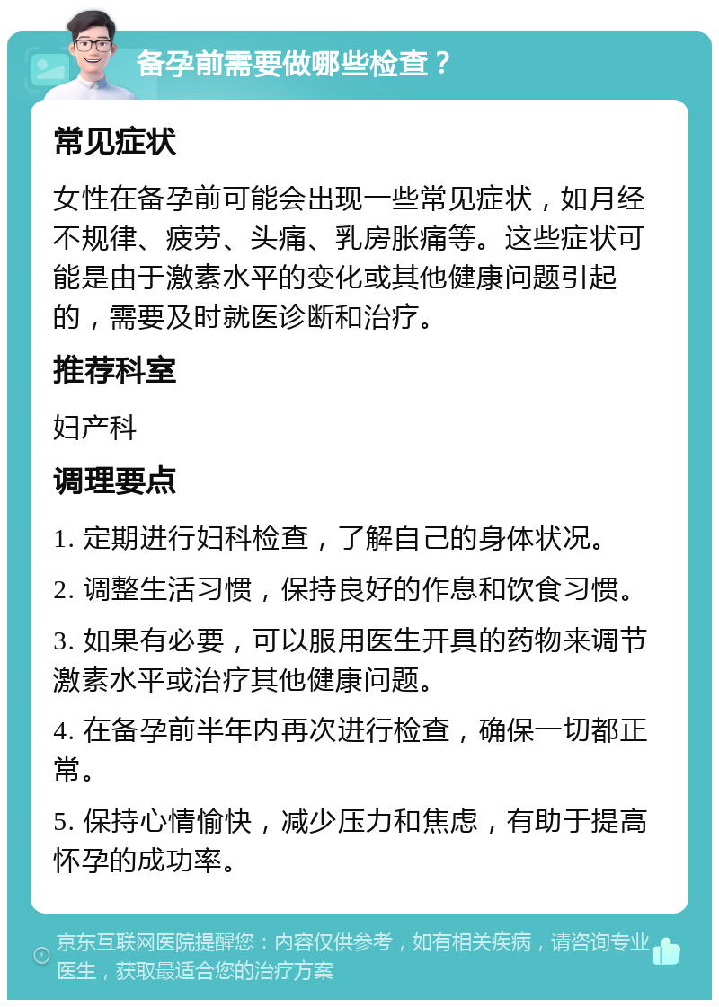 备孕前需要做哪些检查？ 常见症状 女性在备孕前可能会出现一些常见症状，如月经不规律、疲劳、头痛、乳房胀痛等。这些症状可能是由于激素水平的变化或其他健康问题引起的，需要及时就医诊断和治疗。 推荐科室 妇产科 调理要点 1. 定期进行妇科检查，了解自己的身体状况。 2. 调整生活习惯，保持良好的作息和饮食习惯。 3. 如果有必要，可以服用医生开具的药物来调节激素水平或治疗其他健康问题。 4. 在备孕前半年内再次进行检查，确保一切都正常。 5. 保持心情愉快，减少压力和焦虑，有助于提高怀孕的成功率。