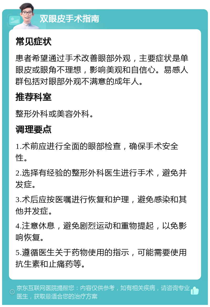 双眼皮手术指南 常见症状 患者希望通过手术改善眼部外观，主要症状是单眼皮或眼角不理想，影响美观和自信心。易感人群包括对眼部外观不满意的成年人。 推荐科室 整形外科或美容外科。 调理要点 1.术前应进行全面的眼部检查，确保手术安全性。 2.选择有经验的整形外科医生进行手术，避免并发症。 3.术后应按医嘱进行恢复和护理，避免感染和其他并发症。 4.注意休息，避免剧烈运动和重物提起，以免影响恢复。 5.遵循医生关于药物使用的指示，可能需要使用抗生素和止痛药等。