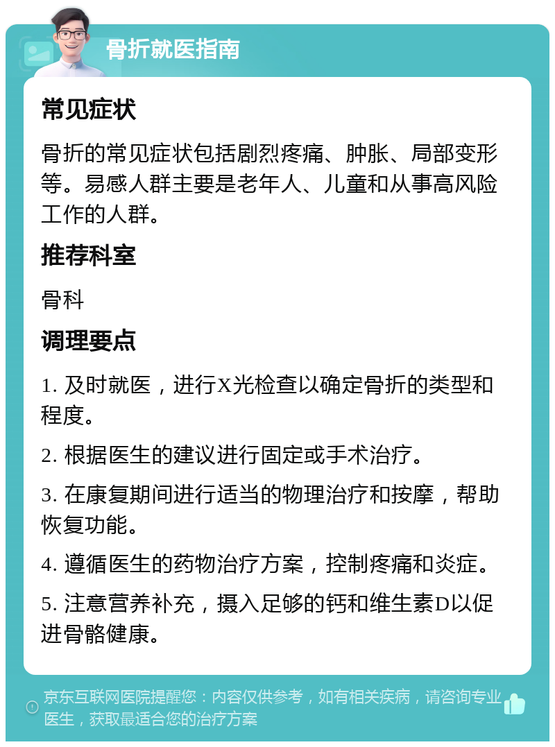 骨折就医指南 常见症状 骨折的常见症状包括剧烈疼痛、肿胀、局部变形等。易感人群主要是老年人、儿童和从事高风险工作的人群。 推荐科室 骨科 调理要点 1. 及时就医，进行X光检查以确定骨折的类型和程度。 2. 根据医生的建议进行固定或手术治疗。 3. 在康复期间进行适当的物理治疗和按摩，帮助恢复功能。 4. 遵循医生的药物治疗方案，控制疼痛和炎症。 5. 注意营养补充，摄入足够的钙和维生素D以促进骨骼健康。