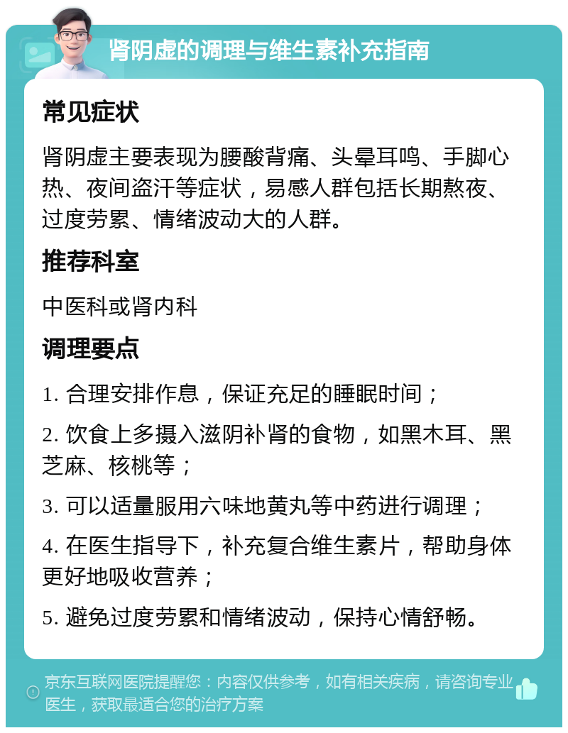 肾阴虚的调理与维生素补充指南 常见症状 肾阴虚主要表现为腰酸背痛、头晕耳鸣、手脚心热、夜间盗汗等症状，易感人群包括长期熬夜、过度劳累、情绪波动大的人群。 推荐科室 中医科或肾内科 调理要点 1. 合理安排作息，保证充足的睡眠时间； 2. 饮食上多摄入滋阴补肾的食物，如黑木耳、黑芝麻、核桃等； 3. 可以适量服用六味地黄丸等中药进行调理； 4. 在医生指导下，补充复合维生素片，帮助身体更好地吸收营养； 5. 避免过度劳累和情绪波动，保持心情舒畅。