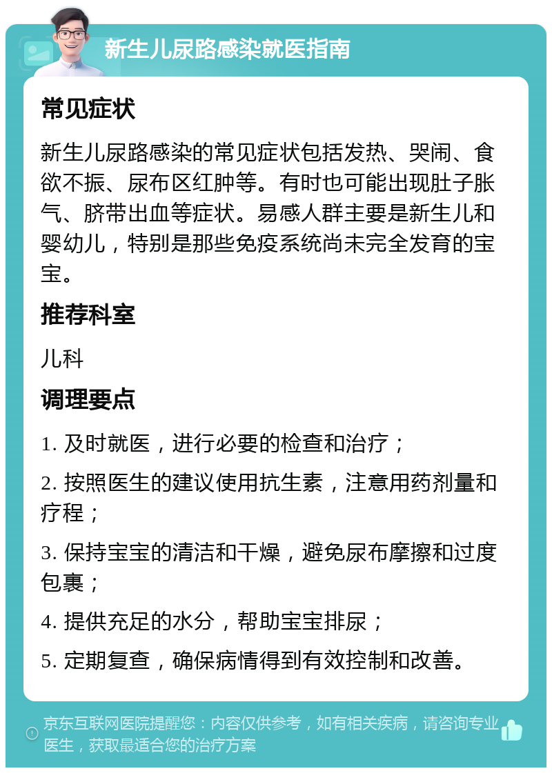 新生儿尿路感染就医指南 常见症状 新生儿尿路感染的常见症状包括发热、哭闹、食欲不振、尿布区红肿等。有时也可能出现肚子胀气、脐带出血等症状。易感人群主要是新生儿和婴幼儿，特别是那些免疫系统尚未完全发育的宝宝。 推荐科室 儿科 调理要点 1. 及时就医，进行必要的检查和治疗； 2. 按照医生的建议使用抗生素，注意用药剂量和疗程； 3. 保持宝宝的清洁和干燥，避免尿布摩擦和过度包裹； 4. 提供充足的水分，帮助宝宝排尿； 5. 定期复查，确保病情得到有效控制和改善。