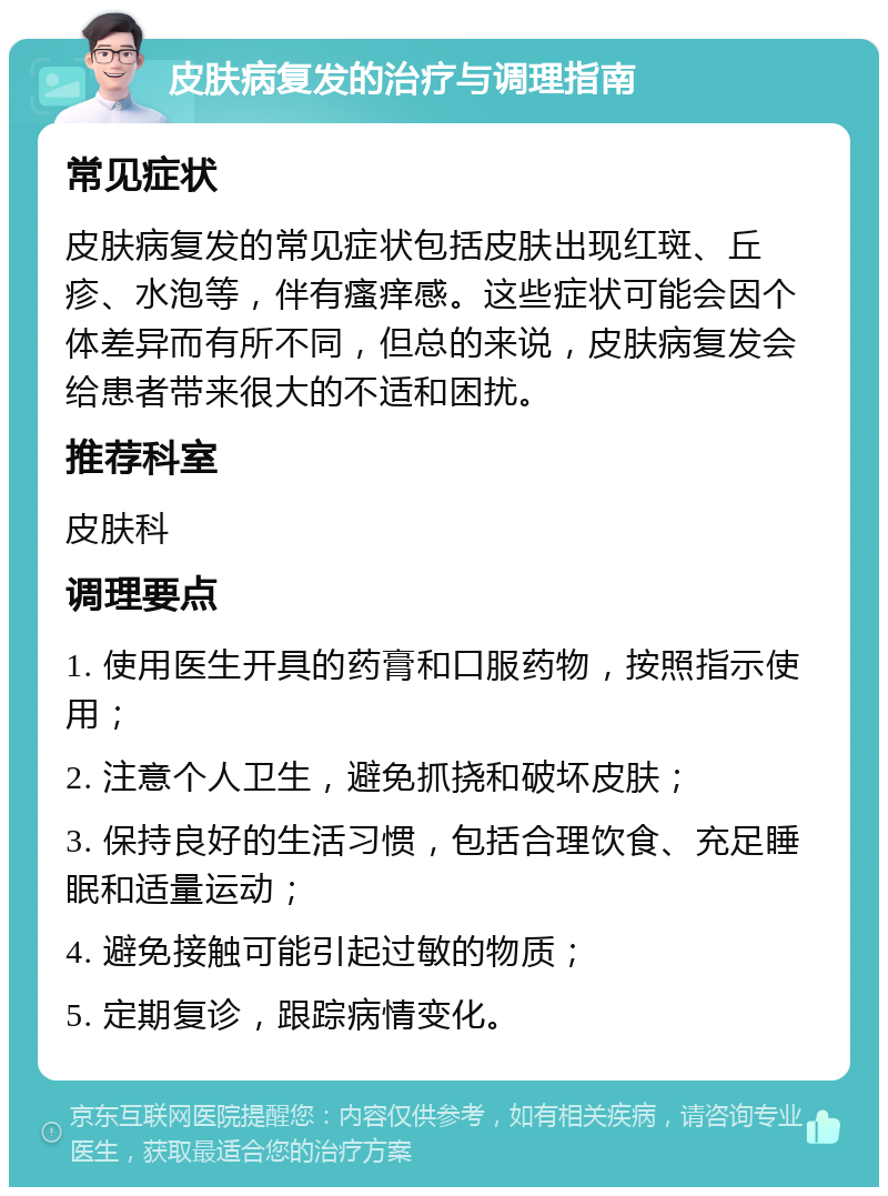 皮肤病复发的治疗与调理指南 常见症状 皮肤病复发的常见症状包括皮肤出现红斑、丘疹、水泡等，伴有瘙痒感。这些症状可能会因个体差异而有所不同，但总的来说，皮肤病复发会给患者带来很大的不适和困扰。 推荐科室 皮肤科 调理要点 1. 使用医生开具的药膏和口服药物，按照指示使用； 2. 注意个人卫生，避免抓挠和破坏皮肤； 3. 保持良好的生活习惯，包括合理饮食、充足睡眠和适量运动； 4. 避免接触可能引起过敏的物质； 5. 定期复诊，跟踪病情变化。