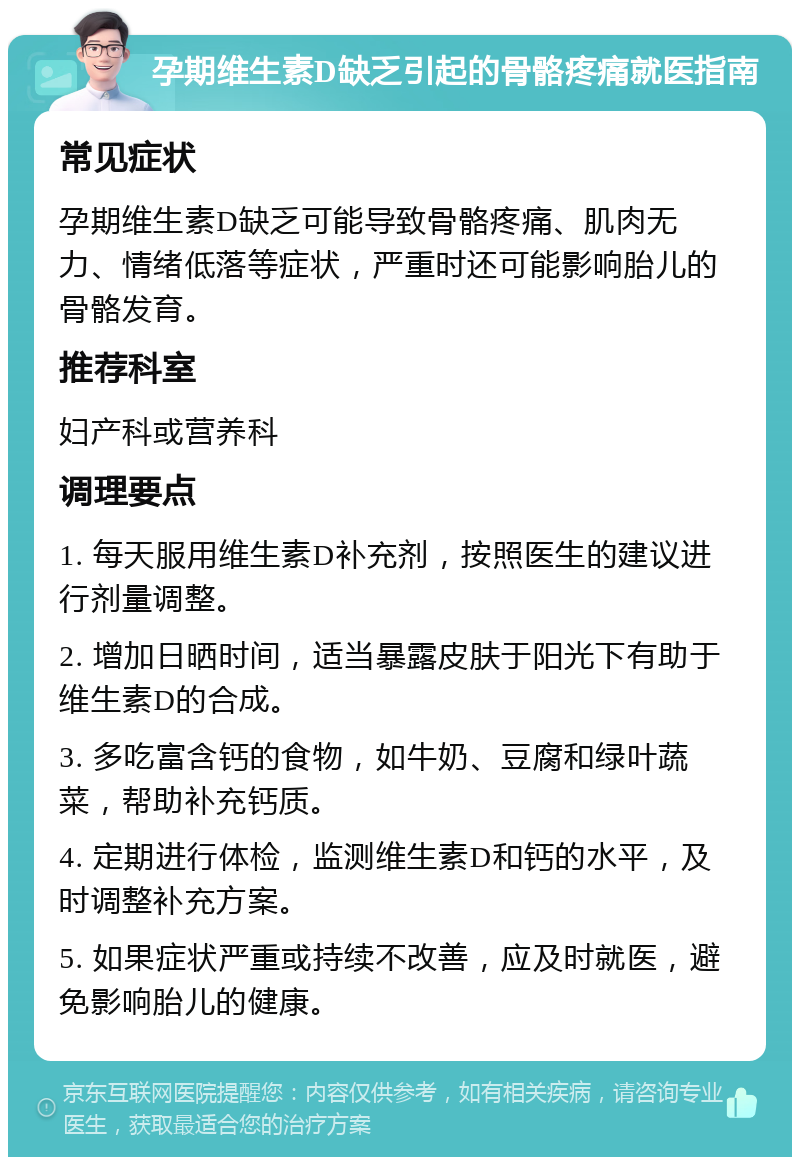 孕期维生素D缺乏引起的骨骼疼痛就医指南 常见症状 孕期维生素D缺乏可能导致骨骼疼痛、肌肉无力、情绪低落等症状，严重时还可能影响胎儿的骨骼发育。 推荐科室 妇产科或营养科 调理要点 1. 每天服用维生素D补充剂，按照医生的建议进行剂量调整。 2. 增加日晒时间，适当暴露皮肤于阳光下有助于维生素D的合成。 3. 多吃富含钙的食物，如牛奶、豆腐和绿叶蔬菜，帮助补充钙质。 4. 定期进行体检，监测维生素D和钙的水平，及时调整补充方案。 5. 如果症状严重或持续不改善，应及时就医，避免影响胎儿的健康。