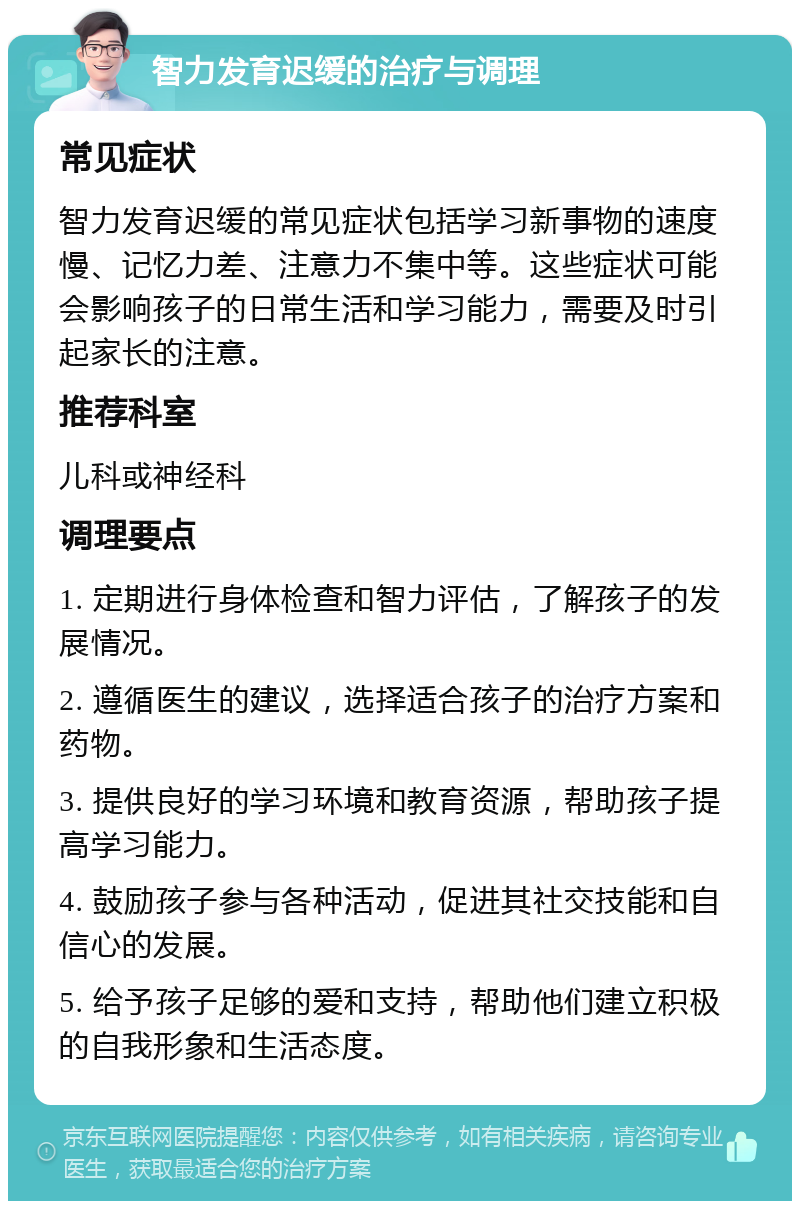 智力发育迟缓的治疗与调理 常见症状 智力发育迟缓的常见症状包括学习新事物的速度慢、记忆力差、注意力不集中等。这些症状可能会影响孩子的日常生活和学习能力，需要及时引起家长的注意。 推荐科室 儿科或神经科 调理要点 1. 定期进行身体检查和智力评估，了解孩子的发展情况。 2. 遵循医生的建议，选择适合孩子的治疗方案和药物。 3. 提供良好的学习环境和教育资源，帮助孩子提高学习能力。 4. 鼓励孩子参与各种活动，促进其社交技能和自信心的发展。 5. 给予孩子足够的爱和支持，帮助他们建立积极的自我形象和生活态度。