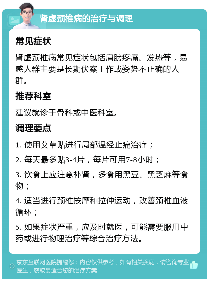 肾虚颈椎病的治疗与调理 常见症状 肾虚颈椎病常见症状包括肩膀疼痛、发热等，易感人群主要是长期伏案工作或姿势不正确的人群。 推荐科室 建议就诊于骨科或中医科室。 调理要点 1. 使用艾草贴进行局部温经止痛治疗； 2. 每天最多贴3-4片，每片可用7-8小时； 3. 饮食上应注意补肾，多食用黑豆、黑芝麻等食物； 4. 适当进行颈椎按摩和拉伸运动，改善颈椎血液循环； 5. 如果症状严重，应及时就医，可能需要服用中药或进行物理治疗等综合治疗方法。