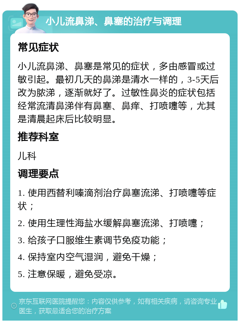 小儿流鼻涕、鼻塞的治疗与调理 常见症状 小儿流鼻涕、鼻塞是常见的症状，多由感冒或过敏引起。最初几天的鼻涕是清水一样的，3-5天后改为脓涕，逐渐就好了。过敏性鼻炎的症状包括经常流清鼻涕伴有鼻塞、鼻痒、打喷嚏等，尤其是清晨起床后比较明显。 推荐科室 儿科 调理要点 1. 使用西替利嗪滴剂治疗鼻塞流涕、打喷嚏等症状； 2. 使用生理性海盐水缓解鼻塞流涕、打喷嚏； 3. 给孩子口服维生素调节免疫功能； 4. 保持室内空气湿润，避免干燥； 5. 注意保暖，避免受凉。