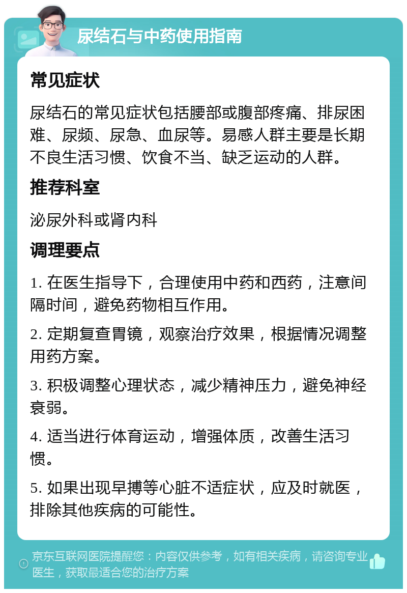 尿结石与中药使用指南 常见症状 尿结石的常见症状包括腰部或腹部疼痛、排尿困难、尿频、尿急、血尿等。易感人群主要是长期不良生活习惯、饮食不当、缺乏运动的人群。 推荐科室 泌尿外科或肾内科 调理要点 1. 在医生指导下，合理使用中药和西药，注意间隔时间，避免药物相互作用。 2. 定期复查胃镜，观察治疗效果，根据情况调整用药方案。 3. 积极调整心理状态，减少精神压力，避免神经衰弱。 4. 适当进行体育运动，增强体质，改善生活习惯。 5. 如果出现早搏等心脏不适症状，应及时就医，排除其他疾病的可能性。