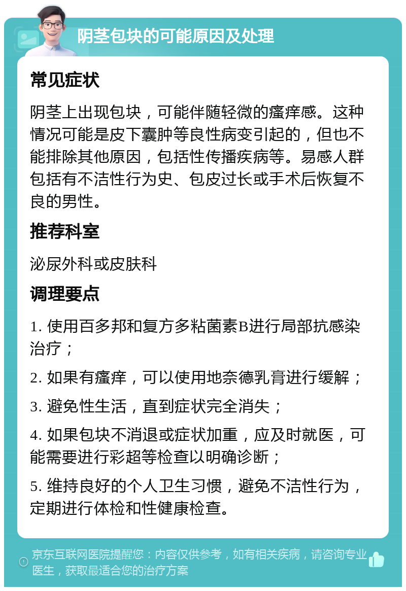 阴茎包块的可能原因及处理 常见症状 阴茎上出现包块，可能伴随轻微的瘙痒感。这种情况可能是皮下囊肿等良性病变引起的，但也不能排除其他原因，包括性传播疾病等。易感人群包括有不洁性行为史、包皮过长或手术后恢复不良的男性。 推荐科室 泌尿外科或皮肤科 调理要点 1. 使用百多邦和复方多粘菌素B进行局部抗感染治疗； 2. 如果有瘙痒，可以使用地奈德乳膏进行缓解； 3. 避免性生活，直到症状完全消失； 4. 如果包块不消退或症状加重，应及时就医，可能需要进行彩超等检查以明确诊断； 5. 维持良好的个人卫生习惯，避免不洁性行为，定期进行体检和性健康检查。