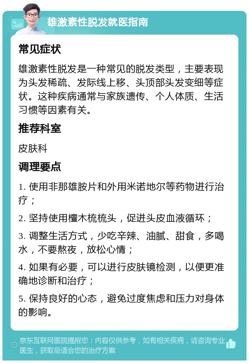 雄激素性脱发就医指南 常见症状 雄激素性脱发是一种常见的脱发类型，主要表现为头发稀疏、发际线上移、头顶部头发变细等症状。这种疾病通常与家族遗传、个人体质、生活习惯等因素有关。 推荐科室 皮肤科 调理要点 1. 使用非那雄胺片和外用米诺地尔等药物进行治疗； 2. 坚持使用檀木梳梳头，促进头皮血液循环； 3. 调整生活方式，少吃辛辣、油腻、甜食，多喝水，不要熬夜，放松心情； 4. 如果有必要，可以进行皮肤镜检测，以便更准确地诊断和治疗； 5. 保持良好的心态，避免过度焦虑和压力对身体的影响。