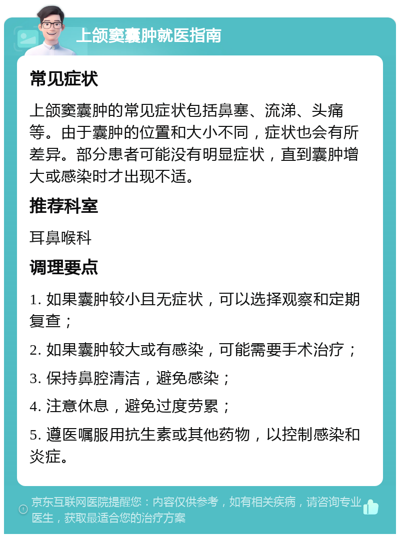 上颌窦囊肿就医指南 常见症状 上颌窦囊肿的常见症状包括鼻塞、流涕、头痛等。由于囊肿的位置和大小不同，症状也会有所差异。部分患者可能没有明显症状，直到囊肿增大或感染时才出现不适。 推荐科室 耳鼻喉科 调理要点 1. 如果囊肿较小且无症状，可以选择观察和定期复查； 2. 如果囊肿较大或有感染，可能需要手术治疗； 3. 保持鼻腔清洁，避免感染； 4. 注意休息，避免过度劳累； 5. 遵医嘱服用抗生素或其他药物，以控制感染和炎症。