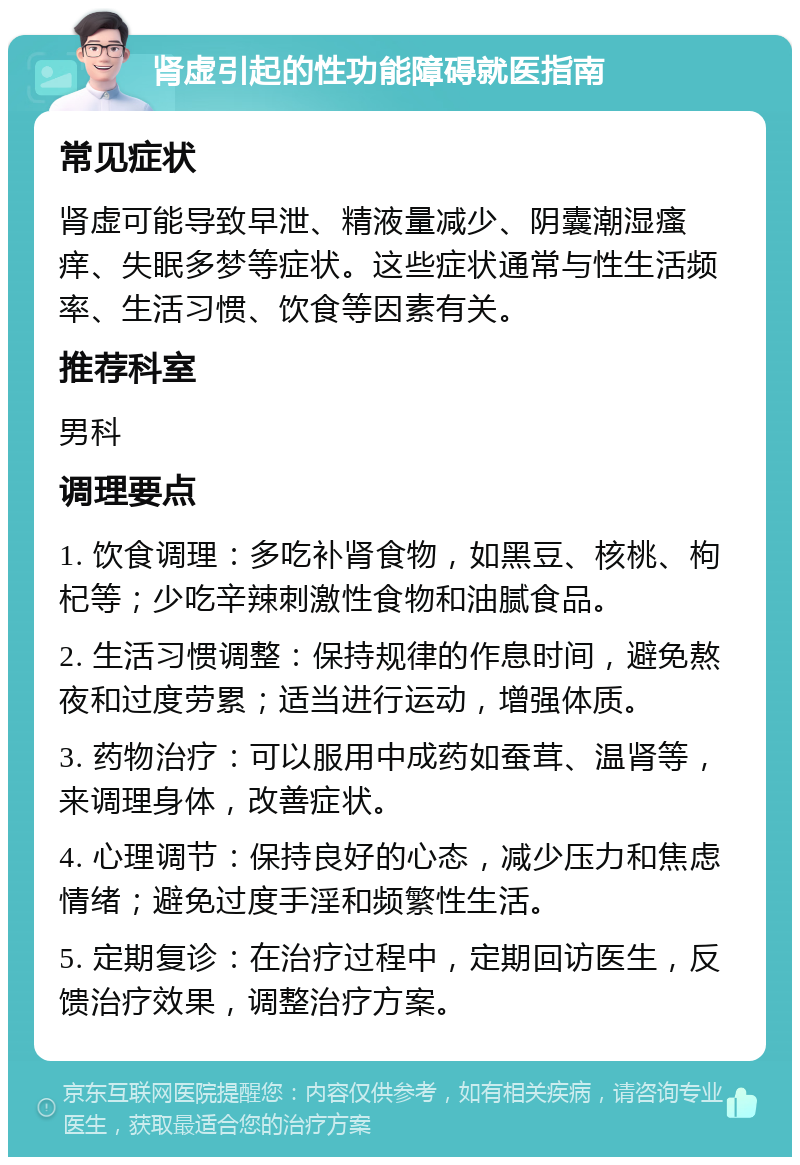 肾虚引起的性功能障碍就医指南 常见症状 肾虚可能导致早泄、精液量减少、阴囊潮湿瘙痒、失眠多梦等症状。这些症状通常与性生活频率、生活习惯、饮食等因素有关。 推荐科室 男科 调理要点 1. 饮食调理：多吃补肾食物，如黑豆、核桃、枸杞等；少吃辛辣刺激性食物和油腻食品。 2. 生活习惯调整：保持规律的作息时间，避免熬夜和过度劳累；适当进行运动，增强体质。 3. 药物治疗：可以服用中成药如蚕茸、温肾等，来调理身体，改善症状。 4. 心理调节：保持良好的心态，减少压力和焦虑情绪；避免过度手淫和频繁性生活。 5. 定期复诊：在治疗过程中，定期回访医生，反馈治疗效果，调整治疗方案。