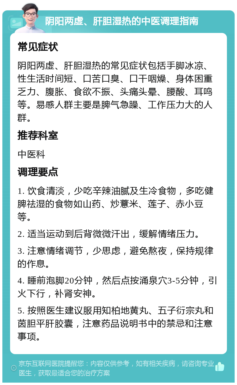 阴阳两虚、肝胆湿热的中医调理指南 常见症状 阴阳两虚、肝胆湿热的常见症状包括手脚冰凉、性生活时间短、口苦口臭、口干咽燥、身体困重乏力、腹胀、食欲不振、头痛头晕、腰酸、耳鸣等。易感人群主要是脾气急躁、工作压力大的人群。 推荐科室 中医科 调理要点 1. 饮食清淡，少吃辛辣油腻及生冷食物，多吃健脾祛湿的食物如山药、炒薏米、莲子、赤小豆等。 2. 适当运动到后背微微汗出，缓解情绪压力。 3. 注意情绪调节，少思虑，避免熬夜，保持规律的作息。 4. 睡前泡脚20分钟，然后点按涌泉穴3-5分钟，引火下行，补肾安神。 5. 按照医生建议服用知柏地黄丸、五子衍宗丸和茵胆平肝胶囊，注意药品说明书中的禁忌和注意事项。