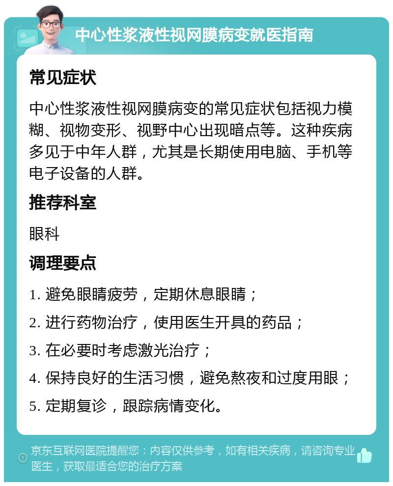 中心性浆液性视网膜病变就医指南 常见症状 中心性浆液性视网膜病变的常见症状包括视力模糊、视物变形、视野中心出现暗点等。这种疾病多见于中年人群，尤其是长期使用电脑、手机等电子设备的人群。 推荐科室 眼科 调理要点 1. 避免眼睛疲劳，定期休息眼睛； 2. 进行药物治疗，使用医生开具的药品； 3. 在必要时考虑激光治疗； 4. 保持良好的生活习惯，避免熬夜和过度用眼； 5. 定期复诊，跟踪病情变化。