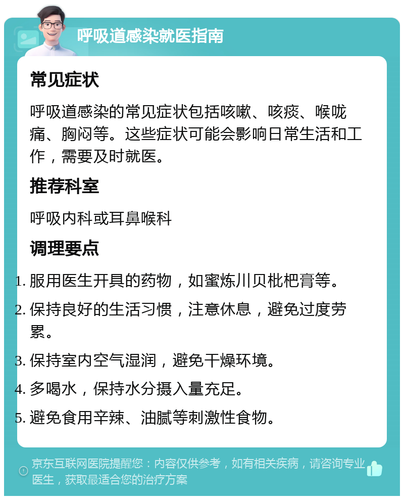 呼吸道感染就医指南 常见症状 呼吸道感染的常见症状包括咳嗽、咳痰、喉咙痛、胸闷等。这些症状可能会影响日常生活和工作，需要及时就医。 推荐科室 呼吸内科或耳鼻喉科 调理要点 服用医生开具的药物，如蜜炼川贝枇杷膏等。 保持良好的生活习惯，注意休息，避免过度劳累。 保持室内空气湿润，避免干燥环境。 多喝水，保持水分摄入量充足。 避免食用辛辣、油腻等刺激性食物。