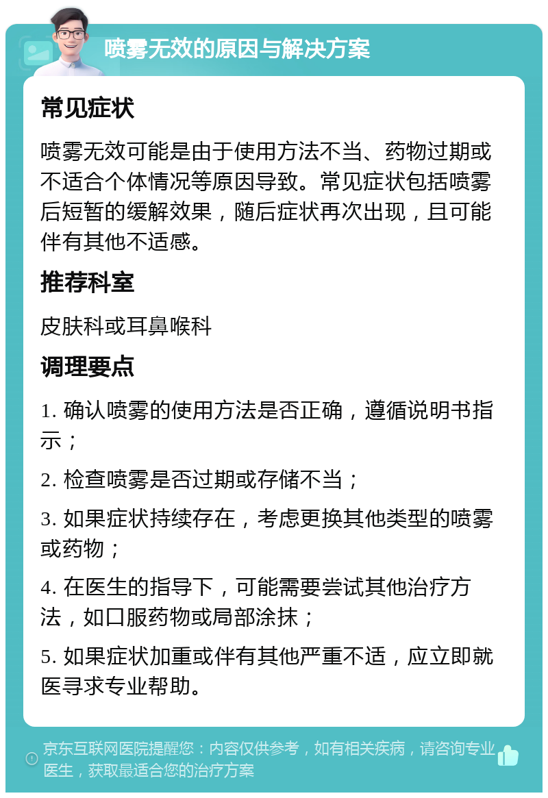 喷雾无效的原因与解决方案 常见症状 喷雾无效可能是由于使用方法不当、药物过期或不适合个体情况等原因导致。常见症状包括喷雾后短暂的缓解效果，随后症状再次出现，且可能伴有其他不适感。 推荐科室 皮肤科或耳鼻喉科 调理要点 1. 确认喷雾的使用方法是否正确，遵循说明书指示； 2. 检查喷雾是否过期或存储不当； 3. 如果症状持续存在，考虑更换其他类型的喷雾或药物； 4. 在医生的指导下，可能需要尝试其他治疗方法，如口服药物或局部涂抹； 5. 如果症状加重或伴有其他严重不适，应立即就医寻求专业帮助。