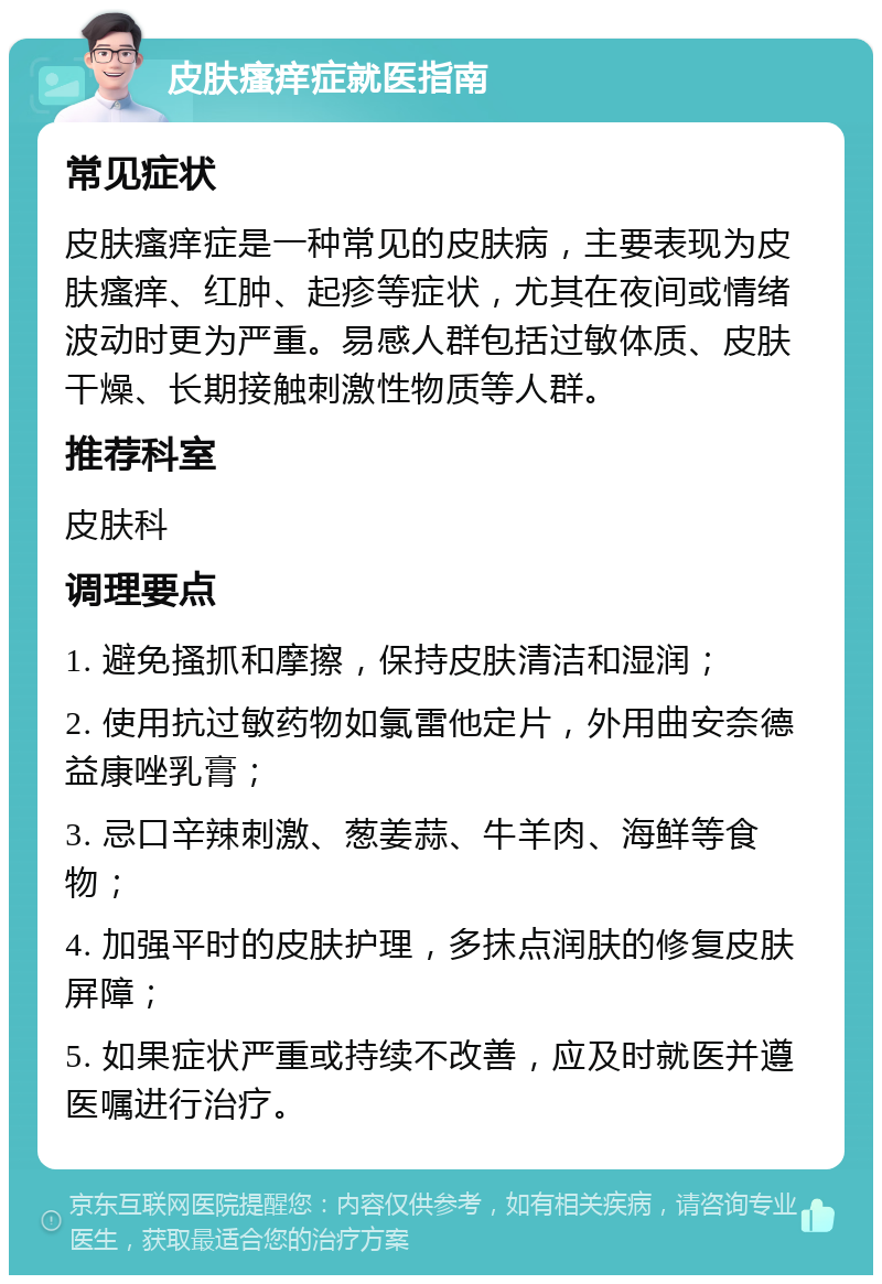 皮肤瘙痒症就医指南 常见症状 皮肤瘙痒症是一种常见的皮肤病，主要表现为皮肤瘙痒、红肿、起疹等症状，尤其在夜间或情绪波动时更为严重。易感人群包括过敏体质、皮肤干燥、长期接触刺激性物质等人群。 推荐科室 皮肤科 调理要点 1. 避免搔抓和摩擦，保持皮肤清洁和湿润； 2. 使用抗过敏药物如氯雷他定片，外用曲安奈德益康唑乳膏； 3. 忌口辛辣刺激、葱姜蒜、牛羊肉、海鲜等食物； 4. 加强平时的皮肤护理，多抹点润肤的修复皮肤屏障； 5. 如果症状严重或持续不改善，应及时就医并遵医嘱进行治疗。