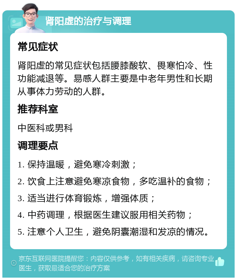 肾阳虚的治疗与调理 常见症状 肾阳虚的常见症状包括腰膝酸软、畏寒怕冷、性功能减退等。易感人群主要是中老年男性和长期从事体力劳动的人群。 推荐科室 中医科或男科 调理要点 1. 保持温暖，避免寒冷刺激； 2. 饮食上注意避免寒凉食物，多吃温补的食物； 3. 适当进行体育锻炼，增强体质； 4. 中药调理，根据医生建议服用相关药物； 5. 注意个人卫生，避免阴囊潮湿和发凉的情况。