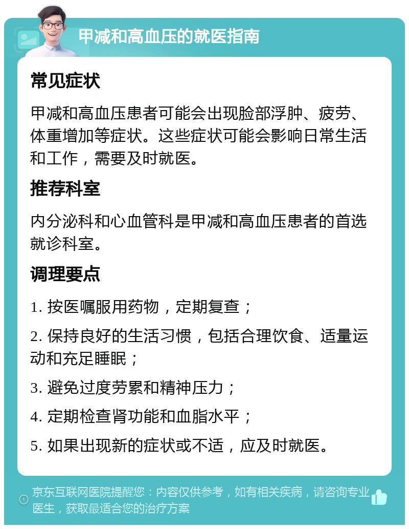 甲减和高血压的就医指南 常见症状 甲减和高血压患者可能会出现脸部浮肿、疲劳、体重增加等症状。这些症状可能会影响日常生活和工作，需要及时就医。 推荐科室 内分泌科和心血管科是甲减和高血压患者的首选就诊科室。 调理要点 1. 按医嘱服用药物，定期复查； 2. 保持良好的生活习惯，包括合理饮食、适量运动和充足睡眠； 3. 避免过度劳累和精神压力； 4. 定期检查肾功能和血脂水平； 5. 如果出现新的症状或不适，应及时就医。