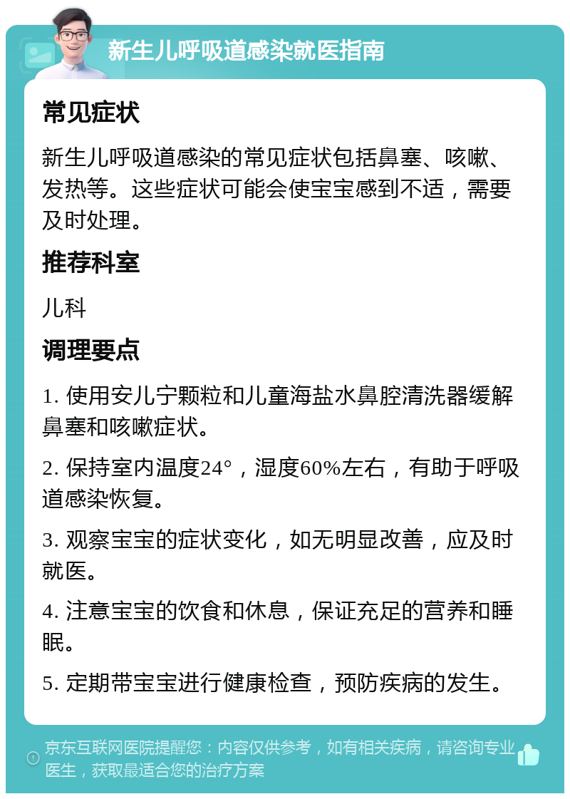 新生儿呼吸道感染就医指南 常见症状 新生儿呼吸道感染的常见症状包括鼻塞、咳嗽、发热等。这些症状可能会使宝宝感到不适，需要及时处理。 推荐科室 儿科 调理要点 1. 使用安儿宁颗粒和儿童海盐水鼻腔清洗器缓解鼻塞和咳嗽症状。 2. 保持室内温度24°，湿度60%左右，有助于呼吸道感染恢复。 3. 观察宝宝的症状变化，如无明显改善，应及时就医。 4. 注意宝宝的饮食和休息，保证充足的营养和睡眠。 5. 定期带宝宝进行健康检查，预防疾病的发生。