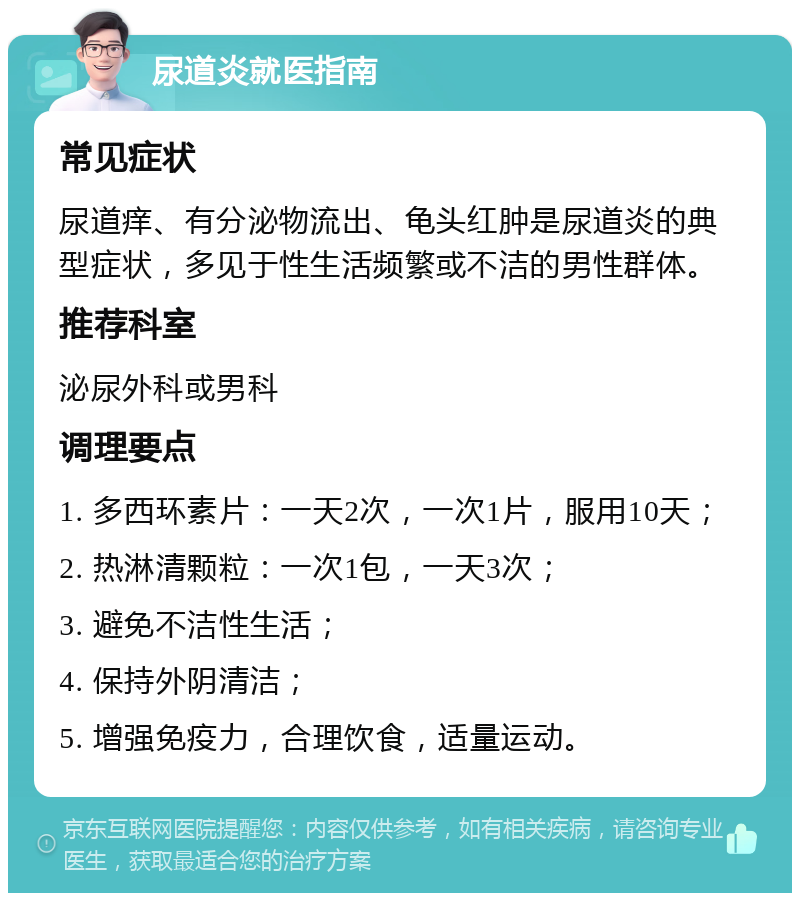 尿道炎就医指南 常见症状 尿道痒、有分泌物流出、龟头红肿是尿道炎的典型症状，多见于性生活频繁或不洁的男性群体。 推荐科室 泌尿外科或男科 调理要点 1. 多西环素片：一天2次，一次1片，服用10天； 2. 热淋清颗粒：一次1包，一天3次； 3. 避免不洁性生活； 4. 保持外阴清洁； 5. 增强免疫力，合理饮食，适量运动。