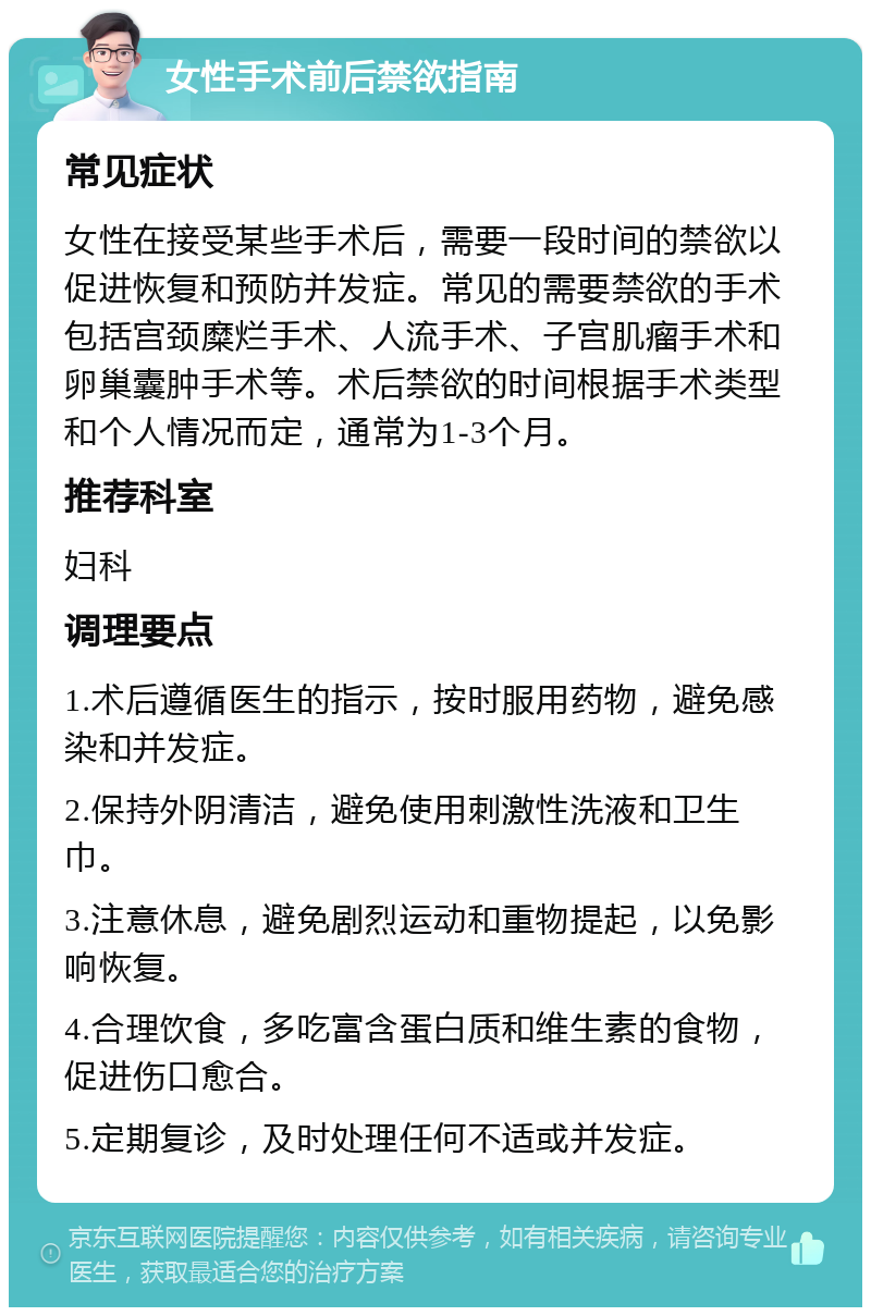 女性手术前后禁欲指南 常见症状 女性在接受某些手术后，需要一段时间的禁欲以促进恢复和预防并发症。常见的需要禁欲的手术包括宫颈糜烂手术、人流手术、子宫肌瘤手术和卵巢囊肿手术等。术后禁欲的时间根据手术类型和个人情况而定，通常为1-3个月。 推荐科室 妇科 调理要点 1.术后遵循医生的指示，按时服用药物，避免感染和并发症。 2.保持外阴清洁，避免使用刺激性洗液和卫生巾。 3.注意休息，避免剧烈运动和重物提起，以免影响恢复。 4.合理饮食，多吃富含蛋白质和维生素的食物，促进伤口愈合。 5.定期复诊，及时处理任何不适或并发症。