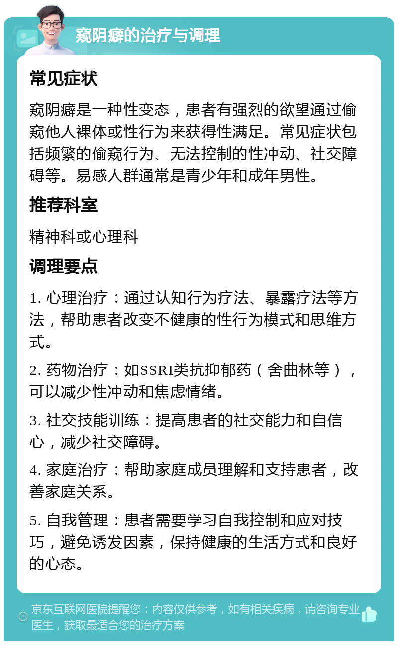 窥阴癖的治疗与调理 常见症状 窥阴癖是一种性变态，患者有强烈的欲望通过偷窥他人裸体或性行为来获得性满足。常见症状包括频繁的偷窥行为、无法控制的性冲动、社交障碍等。易感人群通常是青少年和成年男性。 推荐科室 精神科或心理科 调理要点 1. 心理治疗：通过认知行为疗法、暴露疗法等方法，帮助患者改变不健康的性行为模式和思维方式。 2. 药物治疗：如SSRI类抗抑郁药（舍曲林等），可以减少性冲动和焦虑情绪。 3. 社交技能训练：提高患者的社交能力和自信心，减少社交障碍。 4. 家庭治疗：帮助家庭成员理解和支持患者，改善家庭关系。 5. 自我管理：患者需要学习自我控制和应对技巧，避免诱发因素，保持健康的生活方式和良好的心态。