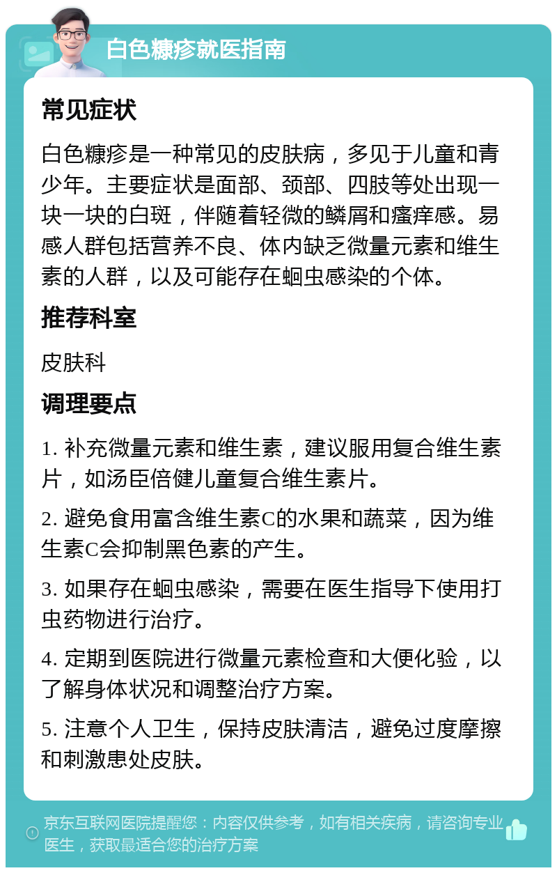 白色糠疹就医指南 常见症状 白色糠疹是一种常见的皮肤病，多见于儿童和青少年。主要症状是面部、颈部、四肢等处出现一块一块的白斑，伴随着轻微的鳞屑和瘙痒感。易感人群包括营养不良、体内缺乏微量元素和维生素的人群，以及可能存在蛔虫感染的个体。 推荐科室 皮肤科 调理要点 1. 补充微量元素和维生素，建议服用复合维生素片，如汤臣倍健儿童复合维生素片。 2. 避免食用富含维生素C的水果和蔬菜，因为维生素C会抑制黑色素的产生。 3. 如果存在蛔虫感染，需要在医生指导下使用打虫药物进行治疗。 4. 定期到医院进行微量元素检查和大便化验，以了解身体状况和调整治疗方案。 5. 注意个人卫生，保持皮肤清洁，避免过度摩擦和刺激患处皮肤。