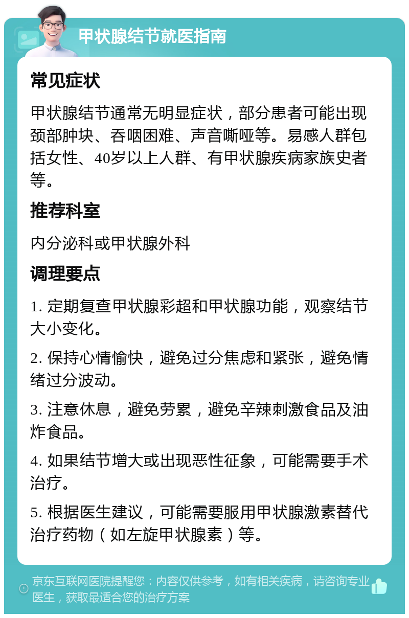 甲状腺结节就医指南 常见症状 甲状腺结节通常无明显症状，部分患者可能出现颈部肿块、吞咽困难、声音嘶哑等。易感人群包括女性、40岁以上人群、有甲状腺疾病家族史者等。 推荐科室 内分泌科或甲状腺外科 调理要点 1. 定期复查甲状腺彩超和甲状腺功能，观察结节大小变化。 2. 保持心情愉快，避免过分焦虑和紧张，避免情绪过分波动。 3. 注意休息，避免劳累，避免辛辣刺激食品及油炸食品。 4. 如果结节增大或出现恶性征象，可能需要手术治疗。 5. 根据医生建议，可能需要服用甲状腺激素替代治疗药物（如左旋甲状腺素）等。