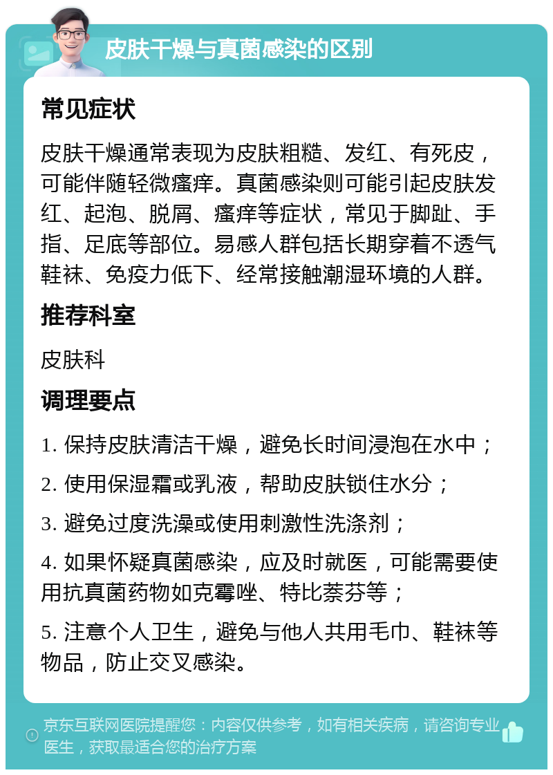 皮肤干燥与真菌感染的区别 常见症状 皮肤干燥通常表现为皮肤粗糙、发红、有死皮，可能伴随轻微瘙痒。真菌感染则可能引起皮肤发红、起泡、脱屑、瘙痒等症状，常见于脚趾、手指、足底等部位。易感人群包括长期穿着不透气鞋袜、免疫力低下、经常接触潮湿环境的人群。 推荐科室 皮肤科 调理要点 1. 保持皮肤清洁干燥，避免长时间浸泡在水中； 2. 使用保湿霜或乳液，帮助皮肤锁住水分； 3. 避免过度洗澡或使用刺激性洗涤剂； 4. 如果怀疑真菌感染，应及时就医，可能需要使用抗真菌药物如克霉唑、特比萘芬等； 5. 注意个人卫生，避免与他人共用毛巾、鞋袜等物品，防止交叉感染。