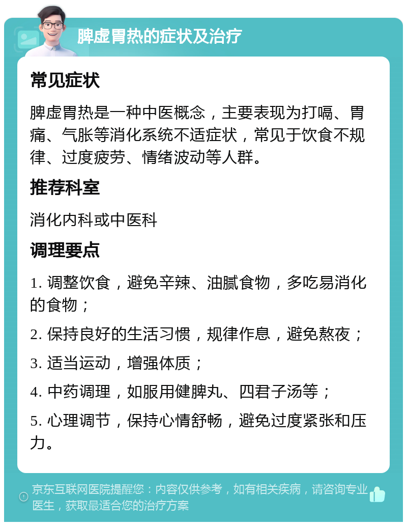 脾虚胃热的症状及治疗 常见症状 脾虚胃热是一种中医概念，主要表现为打嗝、胃痛、气胀等消化系统不适症状，常见于饮食不规律、过度疲劳、情绪波动等人群。 推荐科室 消化内科或中医科 调理要点 1. 调整饮食，避免辛辣、油腻食物，多吃易消化的食物； 2. 保持良好的生活习惯，规律作息，避免熬夜； 3. 适当运动，增强体质； 4. 中药调理，如服用健脾丸、四君子汤等； 5. 心理调节，保持心情舒畅，避免过度紧张和压力。