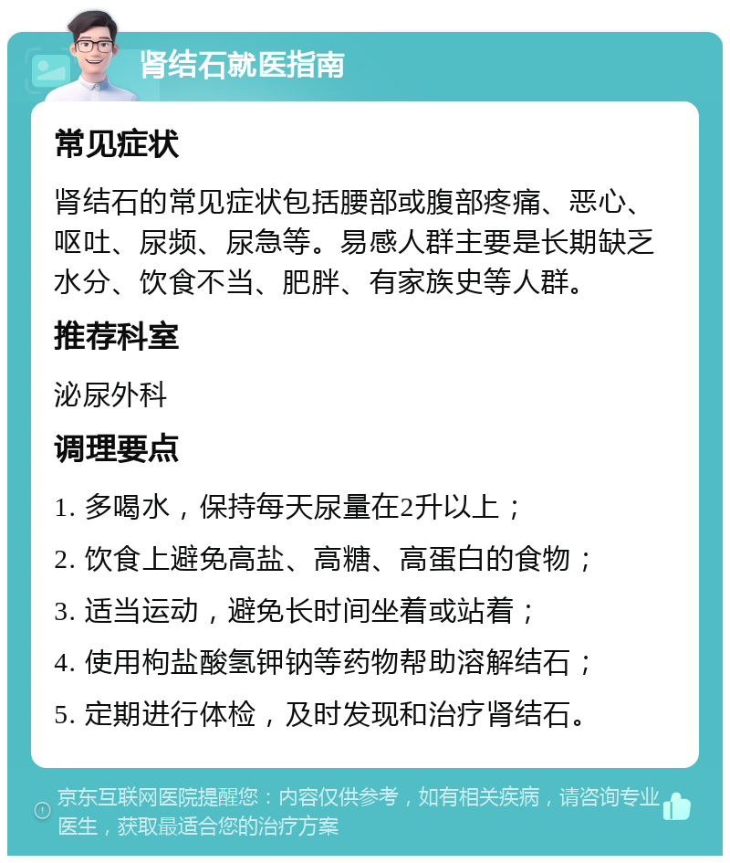 肾结石就医指南 常见症状 肾结石的常见症状包括腰部或腹部疼痛、恶心、呕吐、尿频、尿急等。易感人群主要是长期缺乏水分、饮食不当、肥胖、有家族史等人群。 推荐科室 泌尿外科 调理要点 1. 多喝水，保持每天尿量在2升以上； 2. 饮食上避免高盐、高糖、高蛋白的食物； 3. 适当运动，避免长时间坐着或站着； 4. 使用枸盐酸氢钾钠等药物帮助溶解结石； 5. 定期进行体检，及时发现和治疗肾结石。