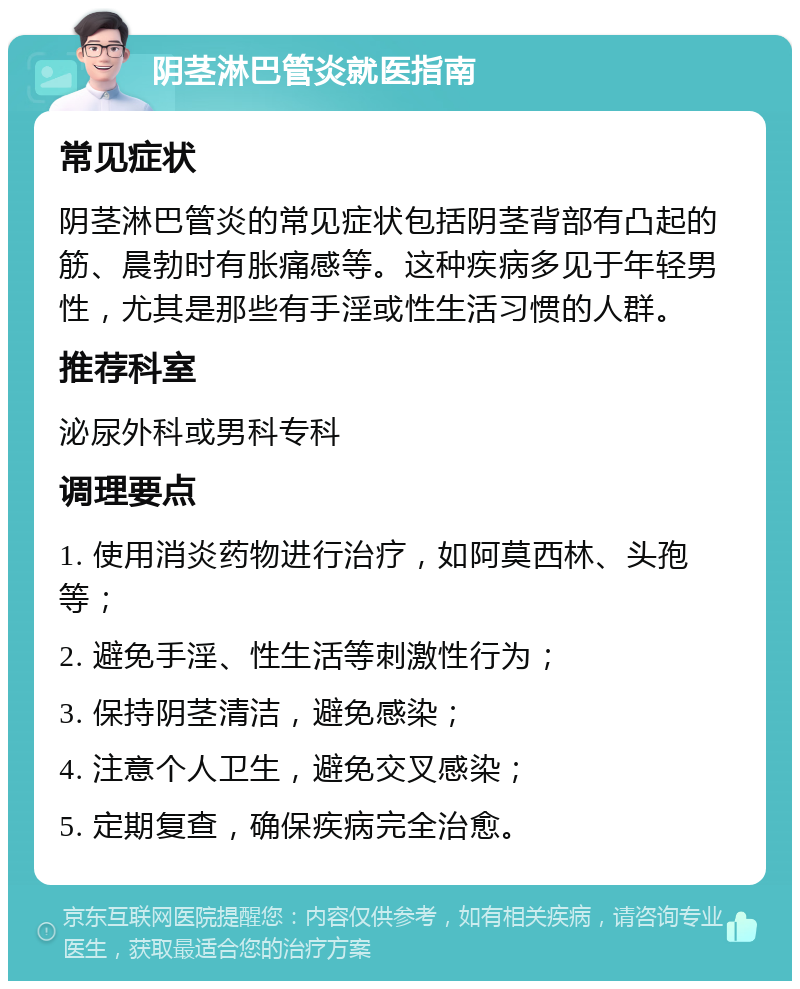 阴茎淋巴管炎就医指南 常见症状 阴茎淋巴管炎的常见症状包括阴茎背部有凸起的筋、晨勃时有胀痛感等。这种疾病多见于年轻男性，尤其是那些有手淫或性生活习惯的人群。 推荐科室 泌尿外科或男科专科 调理要点 1. 使用消炎药物进行治疗，如阿莫西林、头孢等； 2. 避免手淫、性生活等刺激性行为； 3. 保持阴茎清洁，避免感染； 4. 注意个人卫生，避免交叉感染； 5. 定期复查，确保疾病完全治愈。