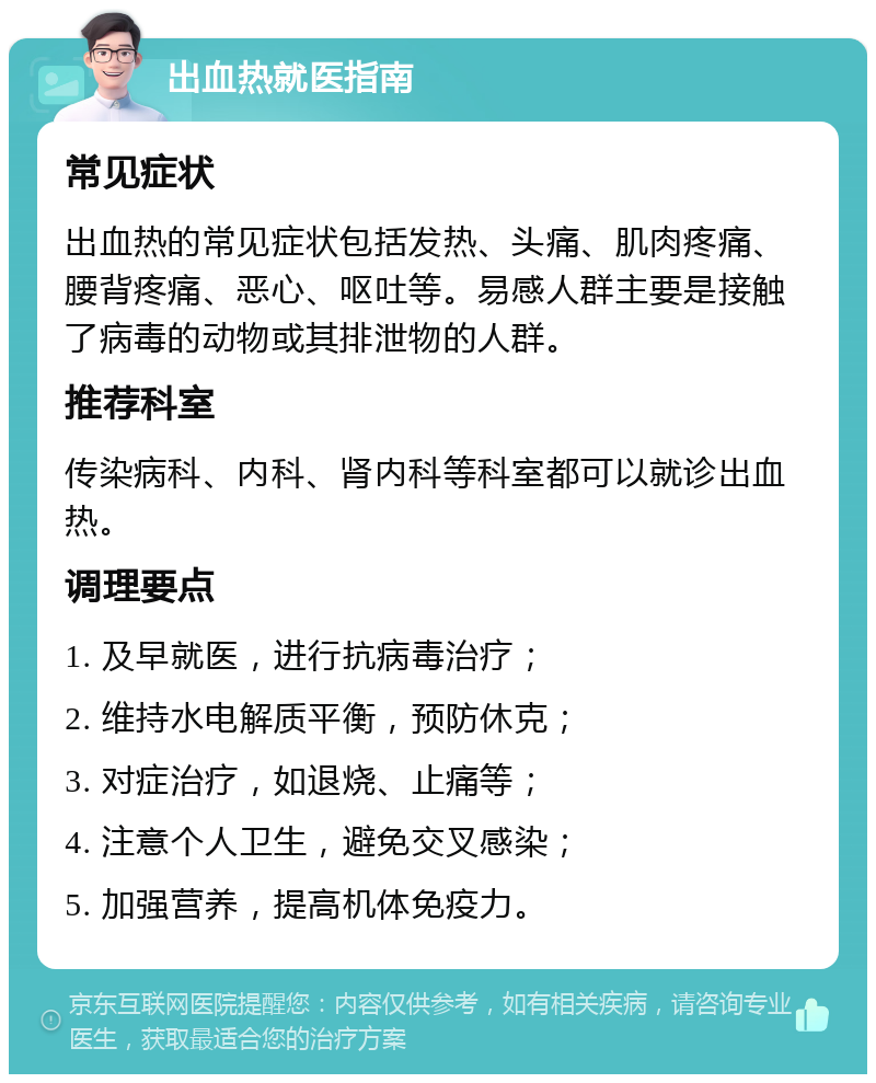 出血热就医指南 常见症状 出血热的常见症状包括发热、头痛、肌肉疼痛、腰背疼痛、恶心、呕吐等。易感人群主要是接触了病毒的动物或其排泄物的人群。 推荐科室 传染病科、内科、肾内科等科室都可以就诊出血热。 调理要点 1. 及早就医，进行抗病毒治疗； 2. 维持水电解质平衡，预防休克； 3. 对症治疗，如退烧、止痛等； 4. 注意个人卫生，避免交叉感染； 5. 加强营养，提高机体免疫力。