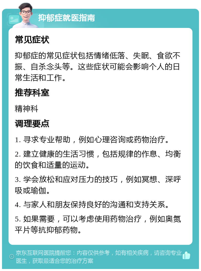 抑郁症就医指南 常见症状 抑郁症的常见症状包括情绪低落、失眠、食欲不振、自杀念头等。这些症状可能会影响个人的日常生活和工作。 推荐科室 精神科 调理要点 1. 寻求专业帮助，例如心理咨询或药物治疗。 2. 建立健康的生活习惯，包括规律的作息、均衡的饮食和适量的运动。 3. 学会放松和应对压力的技巧，例如冥想、深呼吸或瑜伽。 4. 与家人和朋友保持良好的沟通和支持关系。 5. 如果需要，可以考虑使用药物治疗，例如奥氮平片等抗抑郁药物。