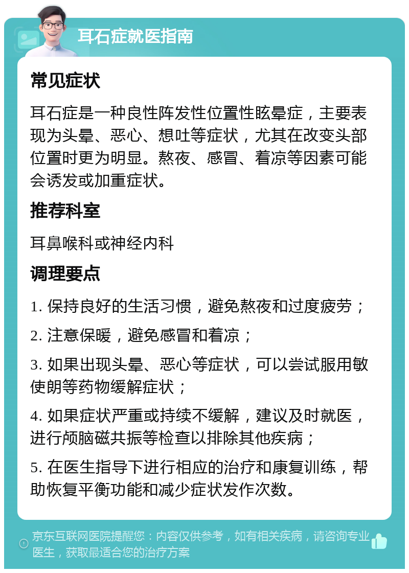 耳石症就医指南 常见症状 耳石症是一种良性阵发性位置性眩晕症，主要表现为头晕、恶心、想吐等症状，尤其在改变头部位置时更为明显。熬夜、感冒、着凉等因素可能会诱发或加重症状。 推荐科室 耳鼻喉科或神经内科 调理要点 1. 保持良好的生活习惯，避免熬夜和过度疲劳； 2. 注意保暖，避免感冒和着凉； 3. 如果出现头晕、恶心等症状，可以尝试服用敏使朗等药物缓解症状； 4. 如果症状严重或持续不缓解，建议及时就医，进行颅脑磁共振等检查以排除其他疾病； 5. 在医生指导下进行相应的治疗和康复训练，帮助恢复平衡功能和减少症状发作次数。