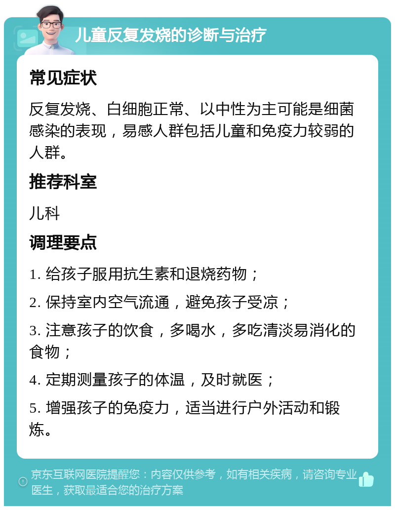 儿童反复发烧的诊断与治疗 常见症状 反复发烧、白细胞正常、以中性为主可能是细菌感染的表现，易感人群包括儿童和免疫力较弱的人群。 推荐科室 儿科 调理要点 1. 给孩子服用抗生素和退烧药物； 2. 保持室内空气流通，避免孩子受凉； 3. 注意孩子的饮食，多喝水，多吃清淡易消化的食物； 4. 定期测量孩子的体温，及时就医； 5. 增强孩子的免疫力，适当进行户外活动和锻炼。