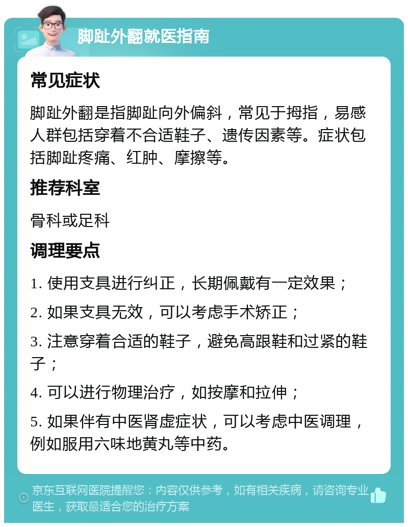 脚趾外翻就医指南 常见症状 脚趾外翻是指脚趾向外偏斜，常见于拇指，易感人群包括穿着不合适鞋子、遗传因素等。症状包括脚趾疼痛、红肿、摩擦等。 推荐科室 骨科或足科 调理要点 1. 使用支具进行纠正，长期佩戴有一定效果； 2. 如果支具无效，可以考虑手术矫正； 3. 注意穿着合适的鞋子，避免高跟鞋和过紧的鞋子； 4. 可以进行物理治疗，如按摩和拉伸； 5. 如果伴有中医肾虚症状，可以考虑中医调理，例如服用六味地黄丸等中药。