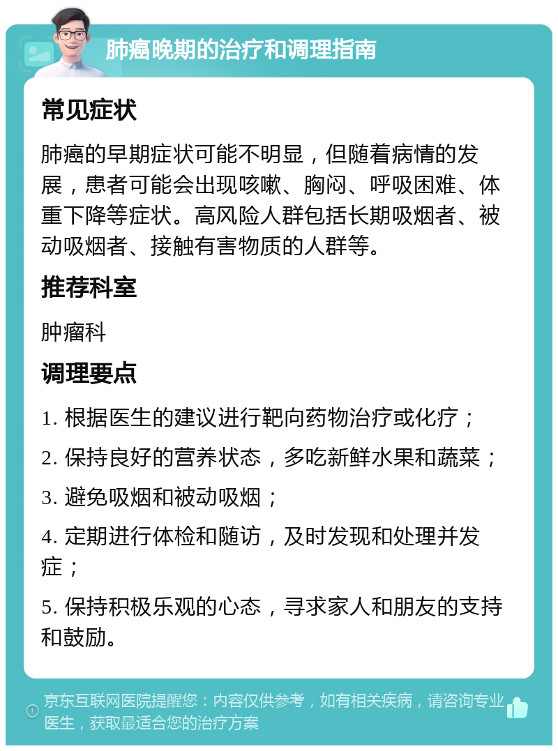 肺癌晚期的治疗和调理指南 常见症状 肺癌的早期症状可能不明显，但随着病情的发展，患者可能会出现咳嗽、胸闷、呼吸困难、体重下降等症状。高风险人群包括长期吸烟者、被动吸烟者、接触有害物质的人群等。 推荐科室 肿瘤科 调理要点 1. 根据医生的建议进行靶向药物治疗或化疗； 2. 保持良好的营养状态，多吃新鲜水果和蔬菜； 3. 避免吸烟和被动吸烟； 4. 定期进行体检和随访，及时发现和处理并发症； 5. 保持积极乐观的心态，寻求家人和朋友的支持和鼓励。