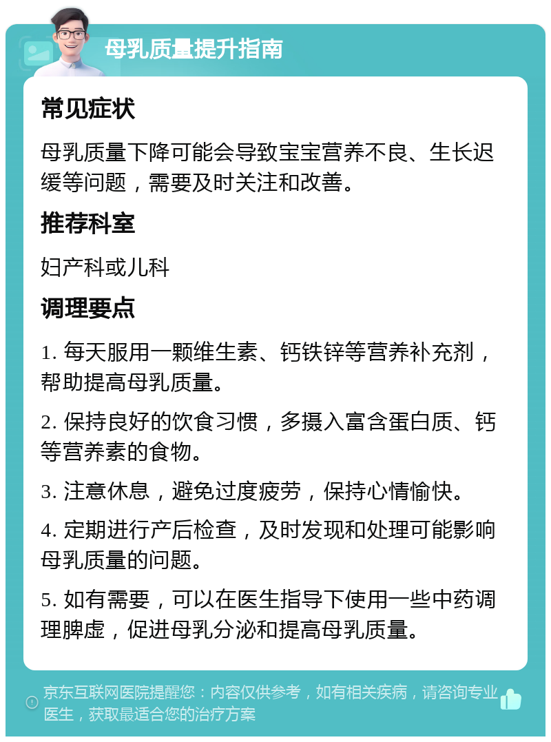 母乳质量提升指南 常见症状 母乳质量下降可能会导致宝宝营养不良、生长迟缓等问题，需要及时关注和改善。 推荐科室 妇产科或儿科 调理要点 1. 每天服用一颗维生素、钙铁锌等营养补充剂，帮助提高母乳质量。 2. 保持良好的饮食习惯，多摄入富含蛋白质、钙等营养素的食物。 3. 注意休息，避免过度疲劳，保持心情愉快。 4. 定期进行产后检查，及时发现和处理可能影响母乳质量的问题。 5. 如有需要，可以在医生指导下使用一些中药调理脾虚，促进母乳分泌和提高母乳质量。