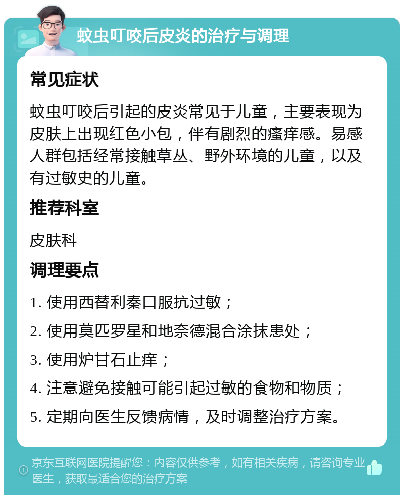 蚊虫叮咬后皮炎的治疗与调理 常见症状 蚊虫叮咬后引起的皮炎常见于儿童，主要表现为皮肤上出现红色小包，伴有剧烈的瘙痒感。易感人群包括经常接触草丛、野外环境的儿童，以及有过敏史的儿童。 推荐科室 皮肤科 调理要点 1. 使用西替利秦口服抗过敏； 2. 使用莫匹罗星和地奈德混合涂抹患处； 3. 使用炉甘石止痒； 4. 注意避免接触可能引起过敏的食物和物质； 5. 定期向医生反馈病情，及时调整治疗方案。