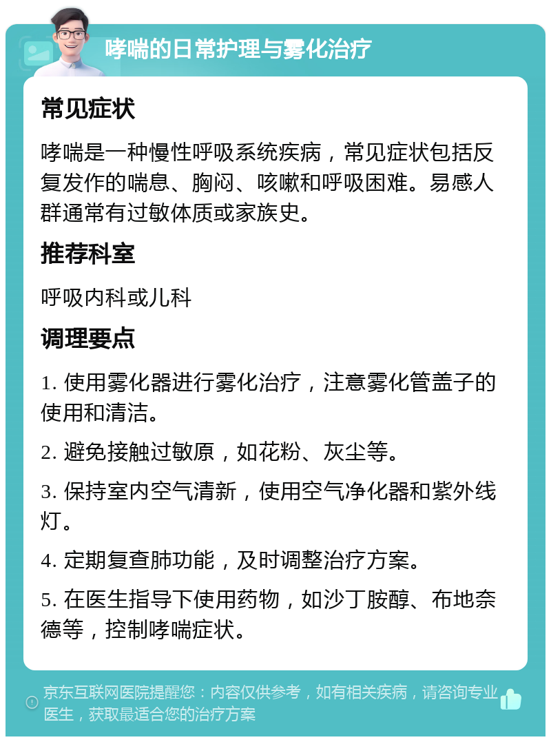 哮喘的日常护理与雾化治疗 常见症状 哮喘是一种慢性呼吸系统疾病，常见症状包括反复发作的喘息、胸闷、咳嗽和呼吸困难。易感人群通常有过敏体质或家族史。 推荐科室 呼吸内科或儿科 调理要点 1. 使用雾化器进行雾化治疗，注意雾化管盖子的使用和清洁。 2. 避免接触过敏原，如花粉、灰尘等。 3. 保持室内空气清新，使用空气净化器和紫外线灯。 4. 定期复查肺功能，及时调整治疗方案。 5. 在医生指导下使用药物，如沙丁胺醇、布地奈德等，控制哮喘症状。