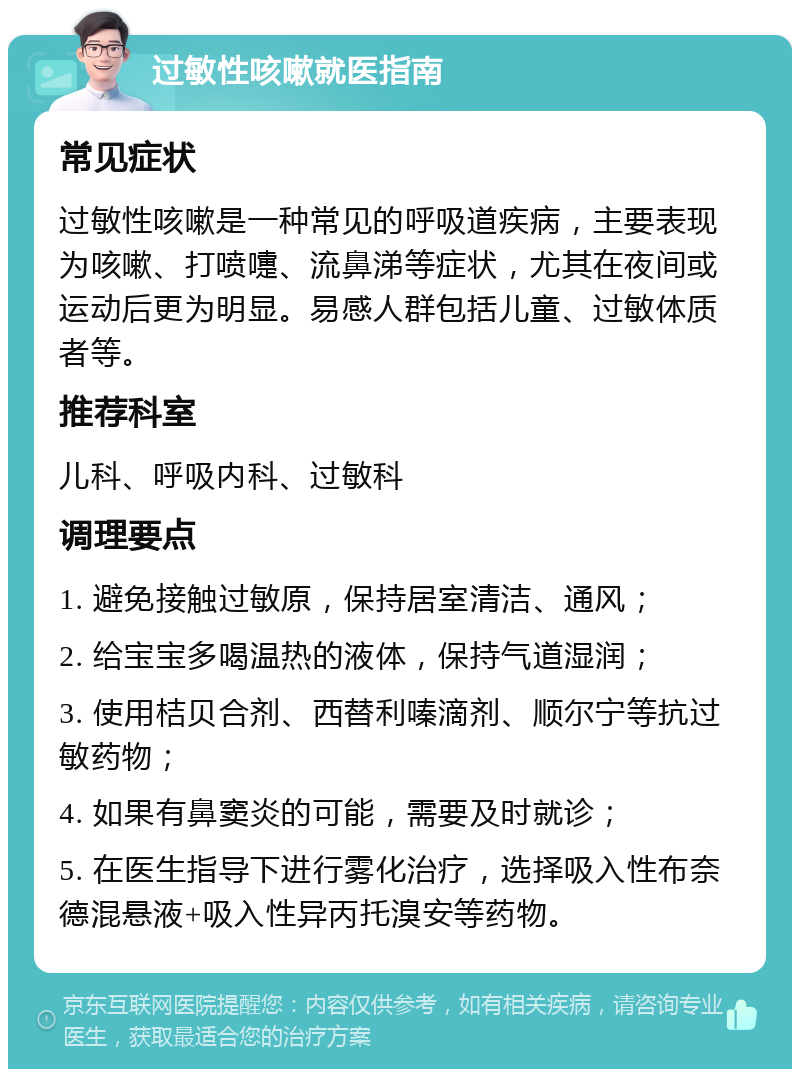 过敏性咳嗽就医指南 常见症状 过敏性咳嗽是一种常见的呼吸道疾病，主要表现为咳嗽、打喷嚏、流鼻涕等症状，尤其在夜间或运动后更为明显。易感人群包括儿童、过敏体质者等。 推荐科室 儿科、呼吸内科、过敏科 调理要点 1. 避免接触过敏原，保持居室清洁、通风； 2. 给宝宝多喝温热的液体，保持气道湿润； 3. 使用桔贝合剂、西替利嗪滴剂、顺尔宁等抗过敏药物； 4. 如果有鼻窦炎的可能，需要及时就诊； 5. 在医生指导下进行雾化治疗，选择吸入性布奈德混悬液+吸入性异丙托溴安等药物。