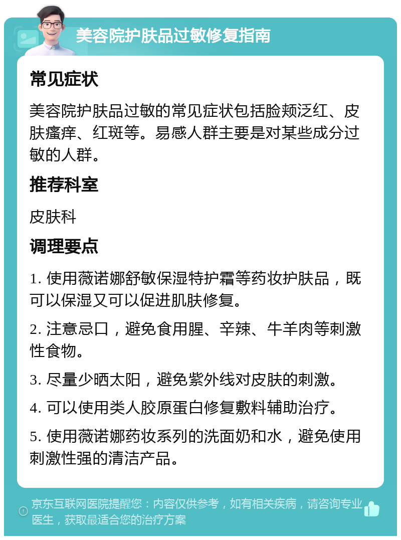 美容院护肤品过敏修复指南 常见症状 美容院护肤品过敏的常见症状包括脸颊泛红、皮肤瘙痒、红斑等。易感人群主要是对某些成分过敏的人群。 推荐科室 皮肤科 调理要点 1. 使用薇诺娜舒敏保湿特护霜等药妆护肤品，既可以保湿又可以促进肌肤修复。 2. 注意忌口，避免食用腥、辛辣、牛羊肉等刺激性食物。 3. 尽量少晒太阳，避免紫外线对皮肤的刺激。 4. 可以使用类人胶原蛋白修复敷料辅助治疗。 5. 使用薇诺娜药妆系列的洗面奶和水，避免使用刺激性强的清洁产品。