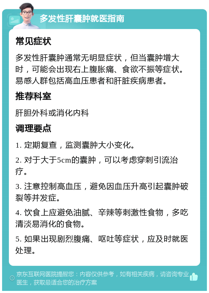 多发性肝囊肿就医指南 常见症状 多发性肝囊肿通常无明显症状，但当囊肿增大时，可能会出现右上腹胀痛、食欲不振等症状。易感人群包括高血压患者和肝脏疾病患者。 推荐科室 肝胆外科或消化内科 调理要点 1. 定期复查，监测囊肿大小变化。 2. 对于大于5cm的囊肿，可以考虑穿刺引流治疗。 3. 注意控制高血压，避免因血压升高引起囊肿破裂等并发症。 4. 饮食上应避免油腻、辛辣等刺激性食物，多吃清淡易消化的食物。 5. 如果出现剧烈腹痛、呕吐等症状，应及时就医处理。