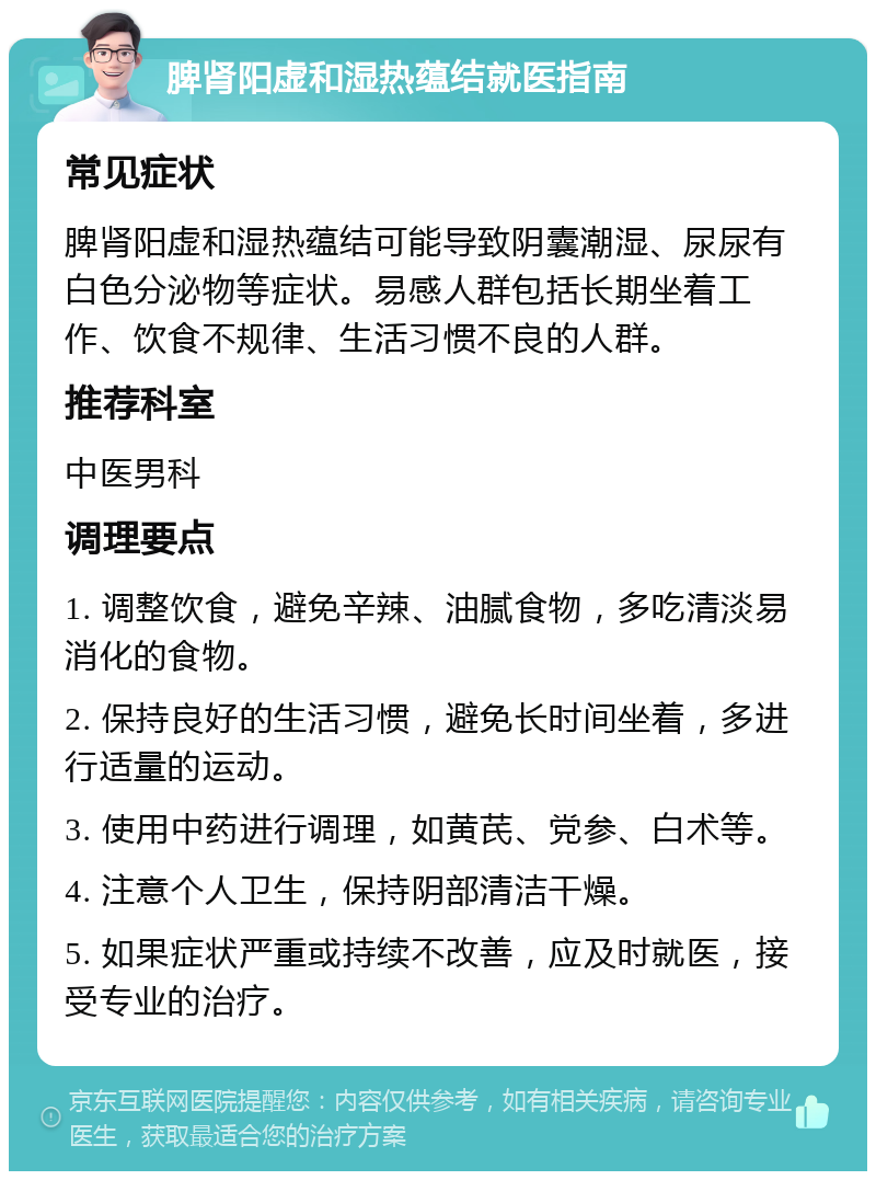 脾肾阳虚和湿热蕴结就医指南 常见症状 脾肾阳虚和湿热蕴结可能导致阴囊潮湿、尿尿有白色分泌物等症状。易感人群包括长期坐着工作、饮食不规律、生活习惯不良的人群。 推荐科室 中医男科 调理要点 1. 调整饮食，避免辛辣、油腻食物，多吃清淡易消化的食物。 2. 保持良好的生活习惯，避免长时间坐着，多进行适量的运动。 3. 使用中药进行调理，如黄芪、党参、白术等。 4. 注意个人卫生，保持阴部清洁干燥。 5. 如果症状严重或持续不改善，应及时就医，接受专业的治疗。