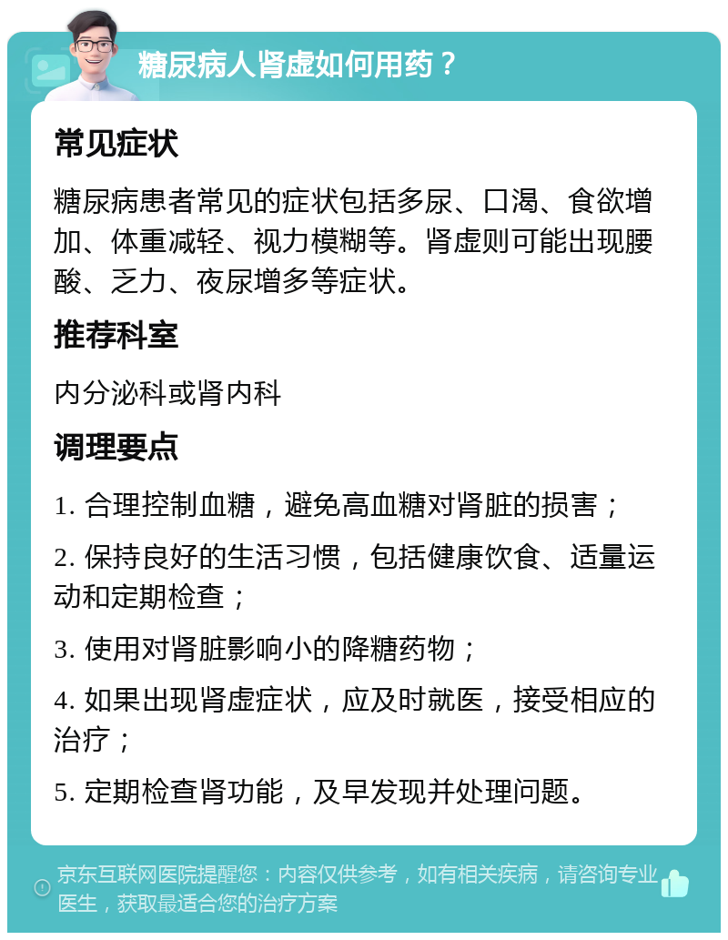 糖尿病人肾虚如何用药？ 常见症状 糖尿病患者常见的症状包括多尿、口渴、食欲增加、体重减轻、视力模糊等。肾虚则可能出现腰酸、乏力、夜尿增多等症状。 推荐科室 内分泌科或肾内科 调理要点 1. 合理控制血糖，避免高血糖对肾脏的损害； 2. 保持良好的生活习惯，包括健康饮食、适量运动和定期检查； 3. 使用对肾脏影响小的降糖药物； 4. 如果出现肾虚症状，应及时就医，接受相应的治疗； 5. 定期检查肾功能，及早发现并处理问题。