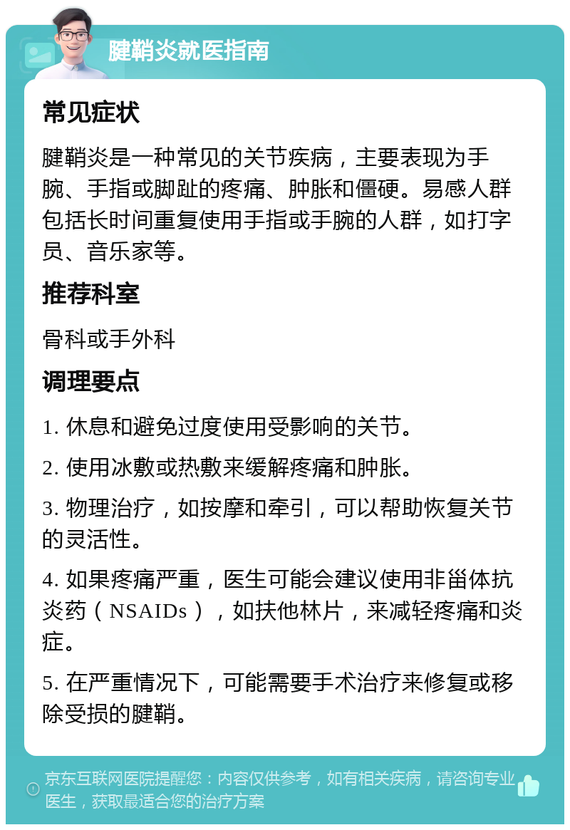 腱鞘炎就医指南 常见症状 腱鞘炎是一种常见的关节疾病，主要表现为手腕、手指或脚趾的疼痛、肿胀和僵硬。易感人群包括长时间重复使用手指或手腕的人群，如打字员、音乐家等。 推荐科室 骨科或手外科 调理要点 1. 休息和避免过度使用受影响的关节。 2. 使用冰敷或热敷来缓解疼痛和肿胀。 3. 物理治疗，如按摩和牵引，可以帮助恢复关节的灵活性。 4. 如果疼痛严重，医生可能会建议使用非甾体抗炎药（NSAIDs），如扶他林片，来减轻疼痛和炎症。 5. 在严重情况下，可能需要手术治疗来修复或移除受损的腱鞘。