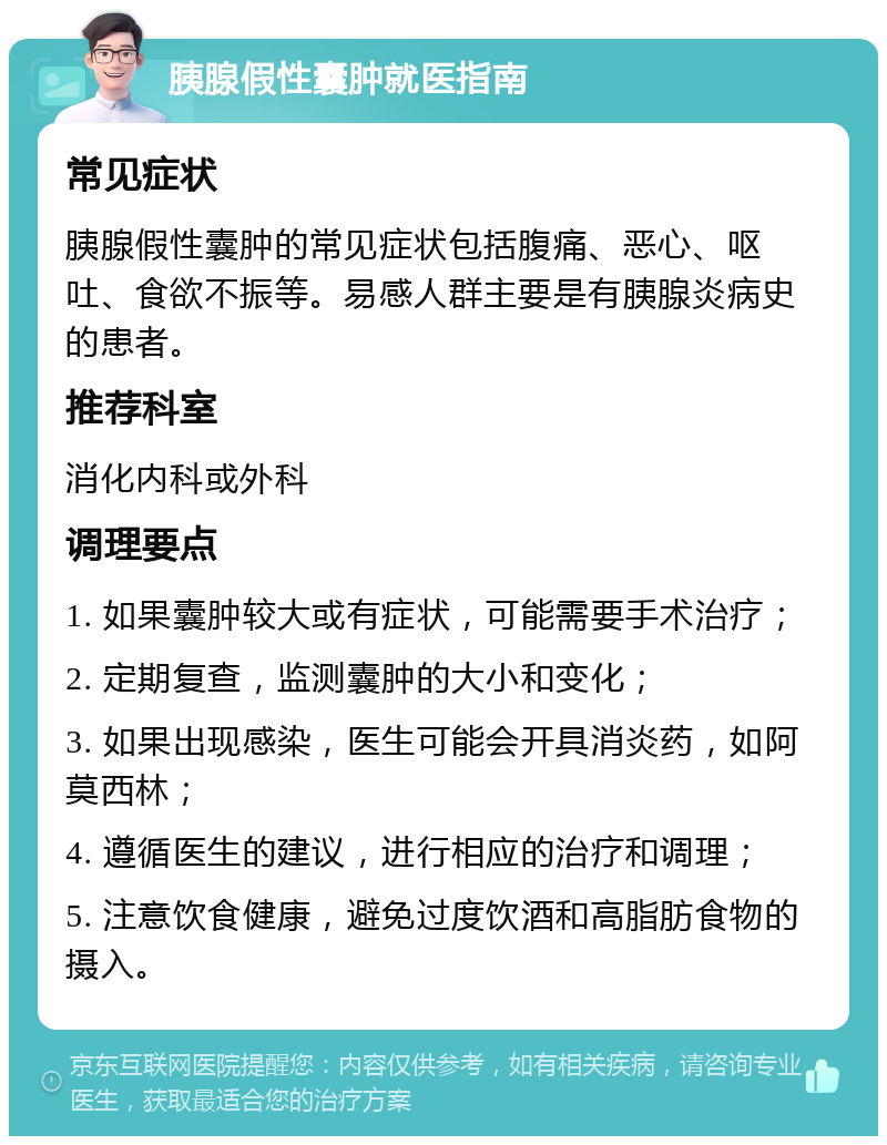 胰腺假性囊肿就医指南 常见症状 胰腺假性囊肿的常见症状包括腹痛、恶心、呕吐、食欲不振等。易感人群主要是有胰腺炎病史的患者。 推荐科室 消化内科或外科 调理要点 1. 如果囊肿较大或有症状，可能需要手术治疗； 2. 定期复查，监测囊肿的大小和变化； 3. 如果出现感染，医生可能会开具消炎药，如阿莫西林； 4. 遵循医生的建议，进行相应的治疗和调理； 5. 注意饮食健康，避免过度饮酒和高脂肪食物的摄入。